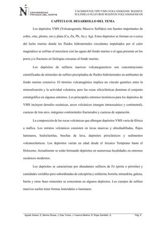 YACIMIENTOS TIPO VMS (VOLCANOGENIC MASSIVE
SULFIDE) O SULFUROS MASIVOS VOLCANOGENICOS
Aguilar Solano, E; Barrios Rosas, J; Diaz Torres, J; Huanca Medina, R; Rojas Santillán, A. Pág. 9
CAPÍTULO II. DESARROLLO DEL TEMA
Los depósitos VMS (Volcanogenetic Massive Sulfides) son fuentes importantes de
cobre, zinc, plomo, oro y plata (Cu, Zn, Pb, Au y Ag). Estos depósitos se forman en o cerca
del lecho marino donde los fluidos hidrotermales circulantes impulsados por el calor
magmático se enfrían al mezclarse con las aguas del fondo marino o el agua presente en los
poros y/o fracturas en litologías cercanas al fondo marino.
Los depósitos de sulfuros masivos volcanogeneticos son concentraciones
estratificadas de minerales de sulfuro precipitados de fluidos hidrotermales en ambientes de
fondo marino extensivo. El término volcanogénico implica un vínculo genético entre la
mineralización y la actividad volcánica, pero las rocas siliciclásticas dominan el conjunto
estratigráfico en algunos entornos. Los principales entornos tectónicos para los depósitos de
VMS incluyen dorsales oceánicas, arcos volcánicos (margen intraoceánico y continental),
cuencas de tras arco, márgenes continentales fracturados y cuencas de separación.
La composición de las rocas volcánicas que albergan depósitos VMS varía de félsica
a máfica. Los estratos volcánicos consisten en lavas masivas y almohadilladas, flujos
laminares, hialoclastitas, brechas de lava, depósitos piroclásticos y sedimentos
volcanoclásticos. Los depósitos varían en edad desde el Arcaico Temprano hasta el
Holoceno; Actualmente se están formando depósitos en numerosas localidades en entornos
oceánicos modernos.
Los depósitos se caracterizan por abundantes sulfuros de Fe (pirita o pirrotita) y
cantidades variables pero subordinadas de calcopirita y esfalerita; bornita, tetraedrita, galena,
barita y otras fases minerales se concentran en algunos depósitos. Los cuerpos de sulfuro
masivos suelen tener formas lentoidales o laminares.
 
