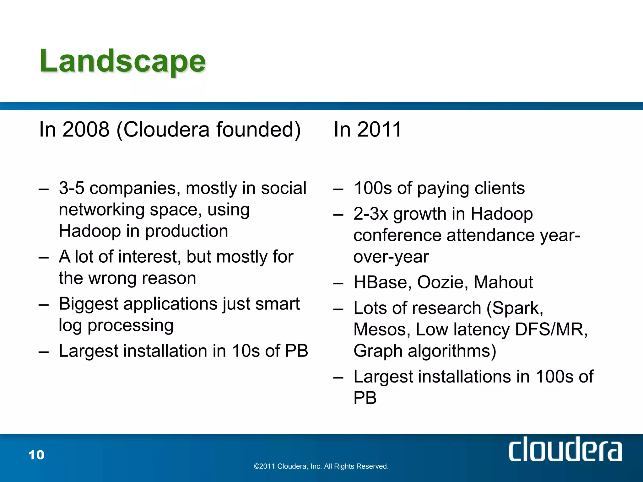 Landscape

 In 2008 (Cloudera founded)                         In 2011

 – 3-5 companies, mostly in social                  – 100s of paying clients
   networking space, using                          – 2-3x growth in Hadoop
   Hadoop in production                               conference attendance year-
 – A lot of interest, but mostly for                  over-year
   the wrong reason                                 – HBase, Oozie, Mahout
 – Biggest applications just smart                  – Lots of research (Spark,
   log processing                                     Mesos, Low latency DFS/MR,
 – Largest installation in 10s of PB                  Graph algorithms)
                                                    – Largest installations in 100s of
                                                      PB


10
                            ©2011 Cloudera, Inc. All Rights Reserved.
 