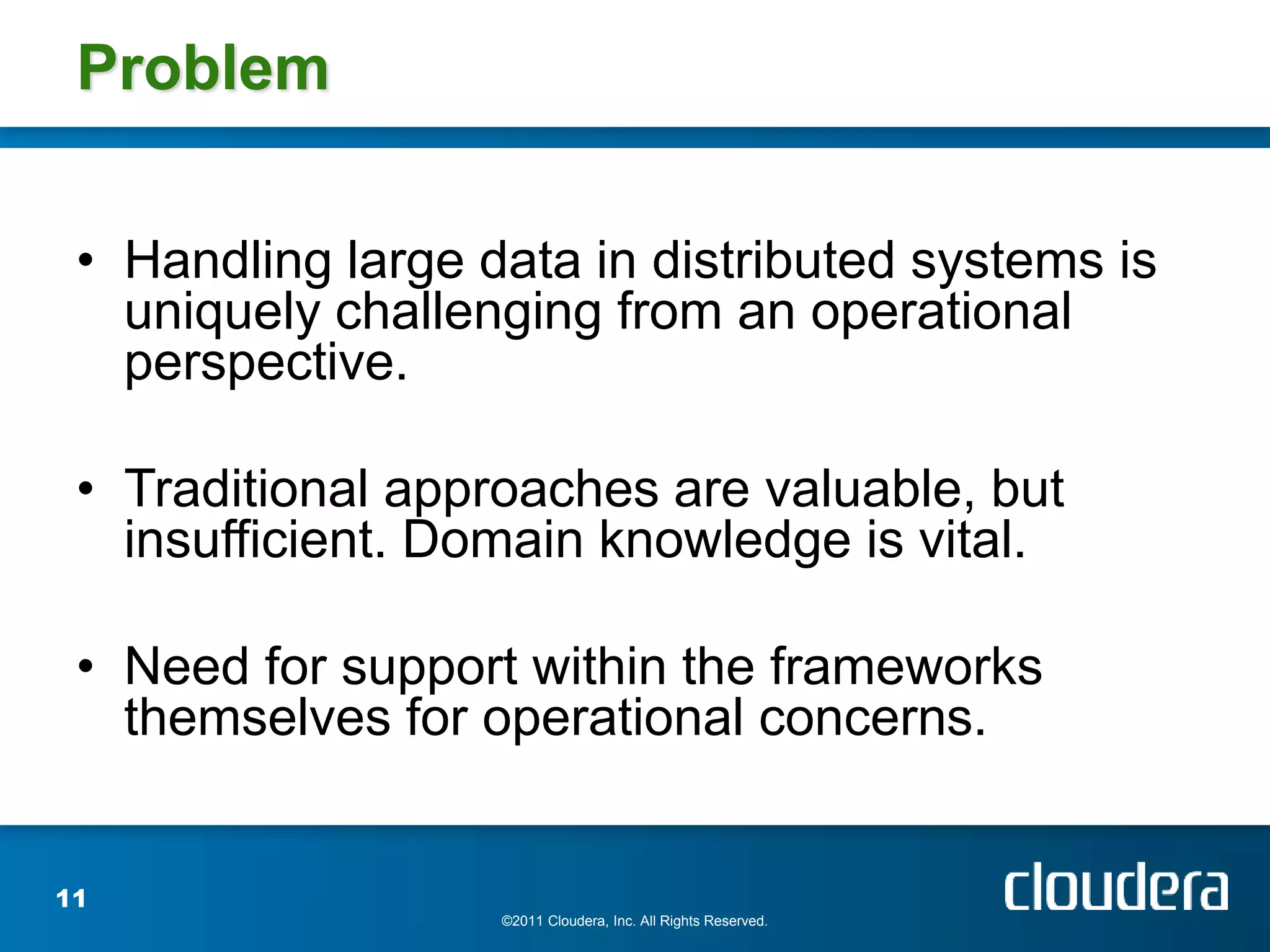 Problem

 • Handling large data in distributed systems is
   uniquely challenging from an operational
   perspective.

 • Traditional approaches are valuable, but
   insufficient. Domain knowledge is vital.

 • Need for support within the frameworks
   themselves for operational concerns.


11
                   ©2011 Cloudera, Inc. All Rights Reserved.
 