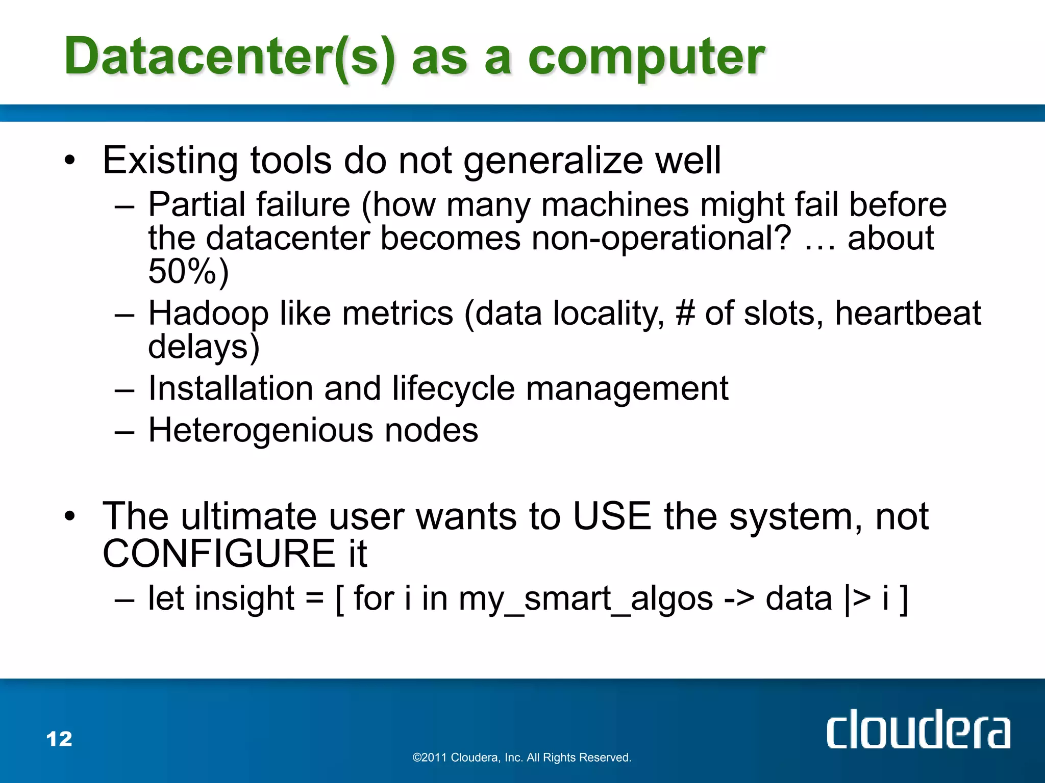 Datacenter(s) as a computer
 • Existing tools do not generalize well
     – Partial failure (how many machines might fail before
       the datacenter becomes non-operational? … about
       50%)
     – Hadoop like metrics (data locality, # of slots, heartbeat
       delays)
     – Installation and lifecycle management
     – Heterogenious nodes

 • The ultimate user wants to USE the system, not
   CONFIGURE it
     – let insight = [ for i in my_smart_algos -> data |> i ]


12
                          ©2011 Cloudera, Inc. All Rights Reserved.
 