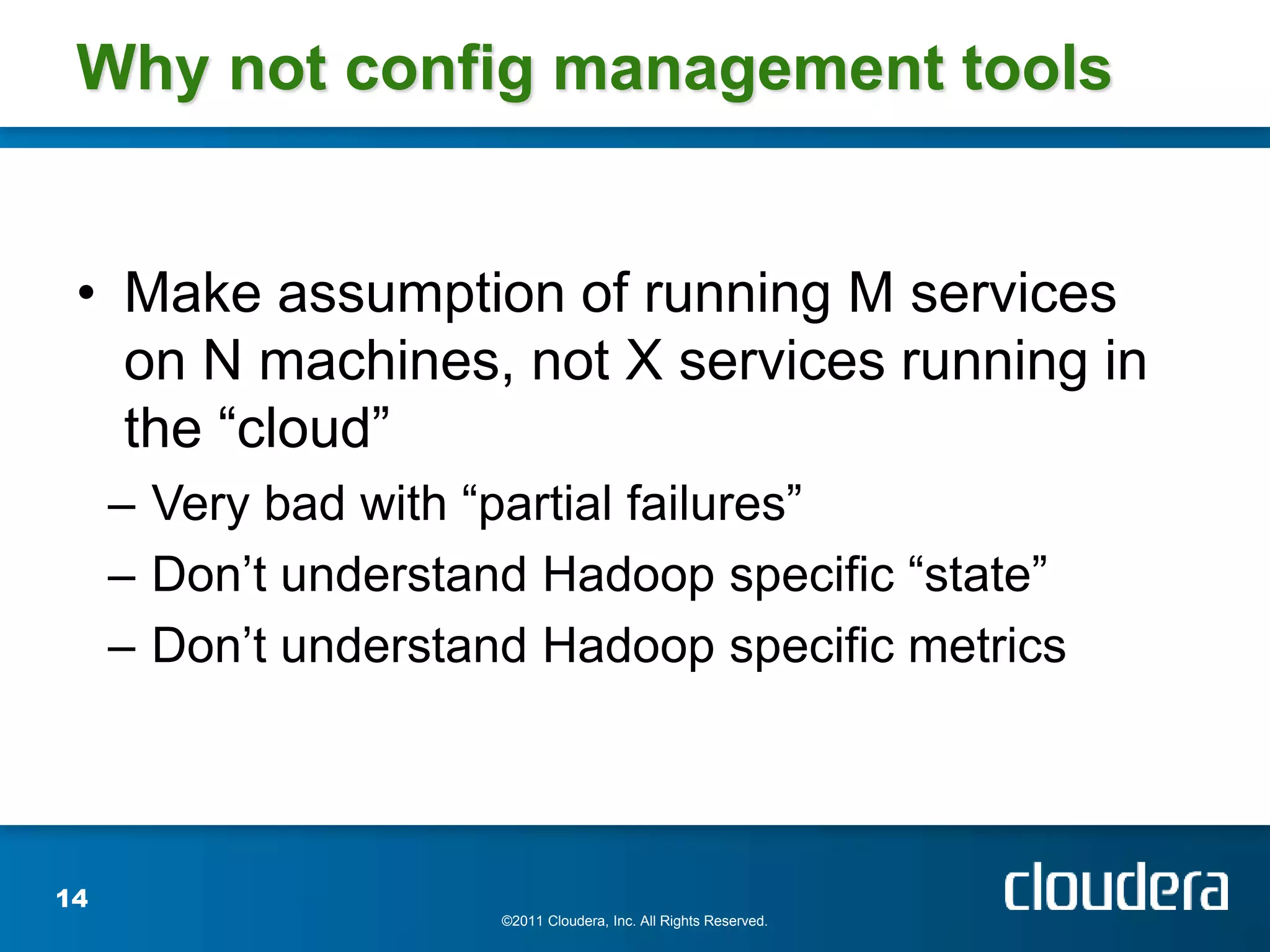 Why not config management tools


 • Make assumption of running M services
   on N machines, not X services running in
   the “cloud”
     – Very bad with “partial failures”
     – Don’t understand Hadoop specific “state”
     – Don’t understand Hadoop specific metrics



14
                      ©2011 Cloudera, Inc. All Rights Reserved.
 