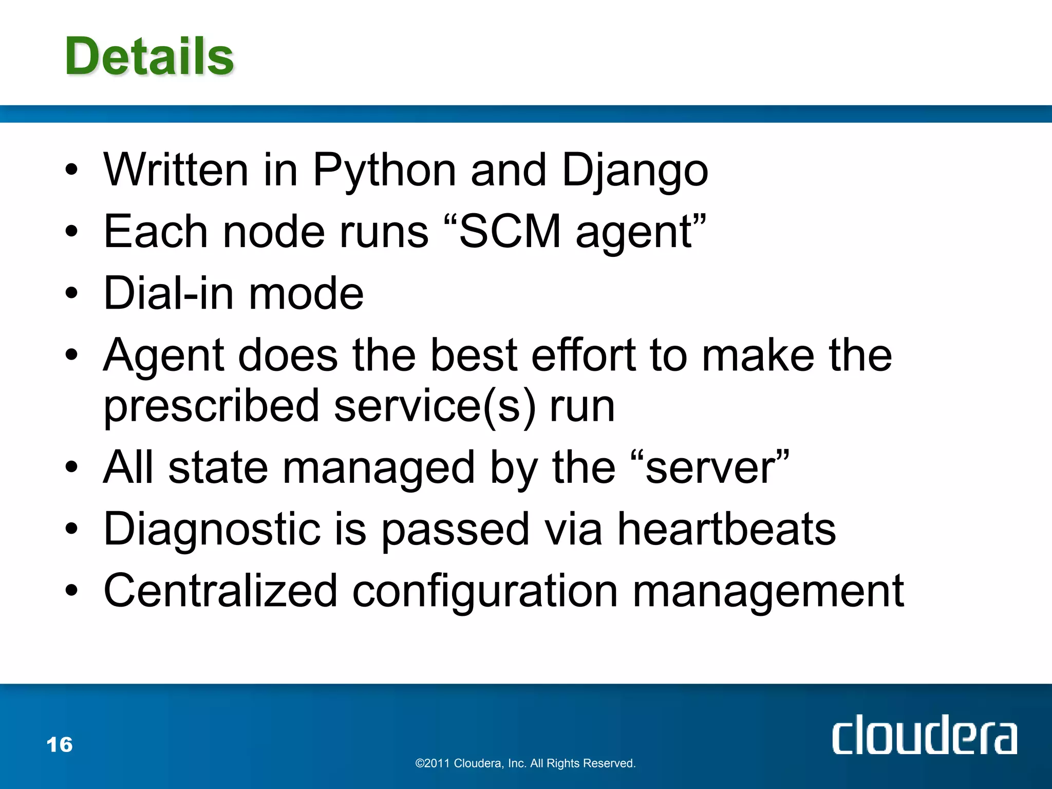 Details

 • Written in Python and Django
 • Each node runs “SCM agent”
 • Dial-in mode
 • Agent does the best effort to make the
   prescribed service(s) run
 • All state managed by the “server”
 • Diagnostic is passed via heartbeats
 • Centralized configuration management


16
                 ©2011 Cloudera, Inc. All Rights Reserved.
 
