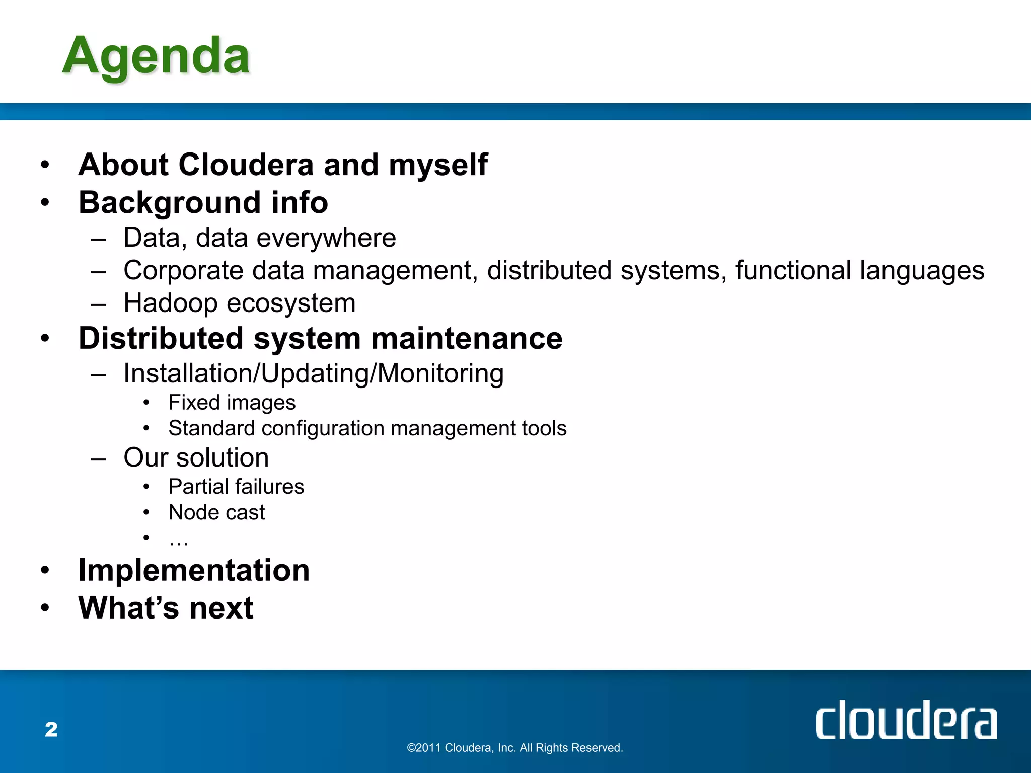Agenda
• About Cloudera and myself
• Background info
    – Data, data everywhere
    – Corporate data management, distributed systems, functional languages
    – Hadoop ecosystem
• Distributed system maintenance
    – Installation/Updating/Monitoring
        • Fixed images
        • Standard configuration management tools
    – Our solution
        • Partial failures
        • Node cast
        • …
• Implementation
• What’s next


2
                                 ©2011 Cloudera, Inc. All Rights Reserved.
 