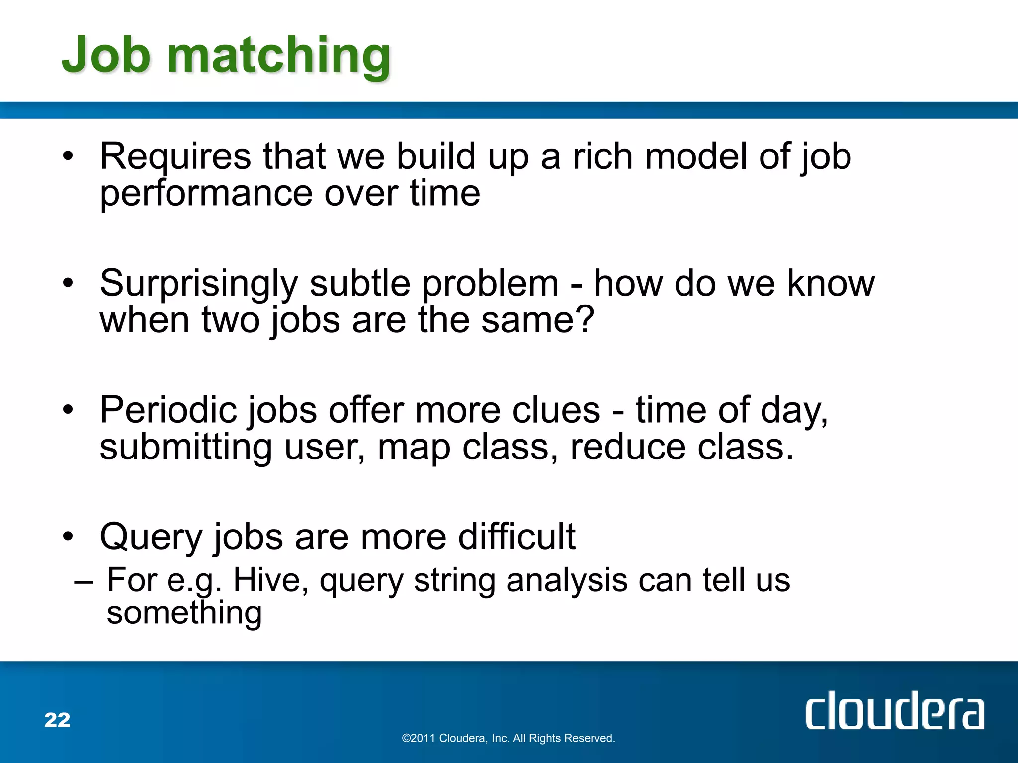 Job matching
 • Requires that we build up a rich model of job
   performance over time

 • Surprisingly subtle problem - how do we know
   when two jobs are the same?

 • Periodic jobs offer more clues - time of day,
   submitting user, map class, reduce class.

 • Query jobs are more difficult
     – For e.g. Hive, query string analysis can tell us
       something


22
                           ©2011 Cloudera, Inc. All Rights Reserved.
 