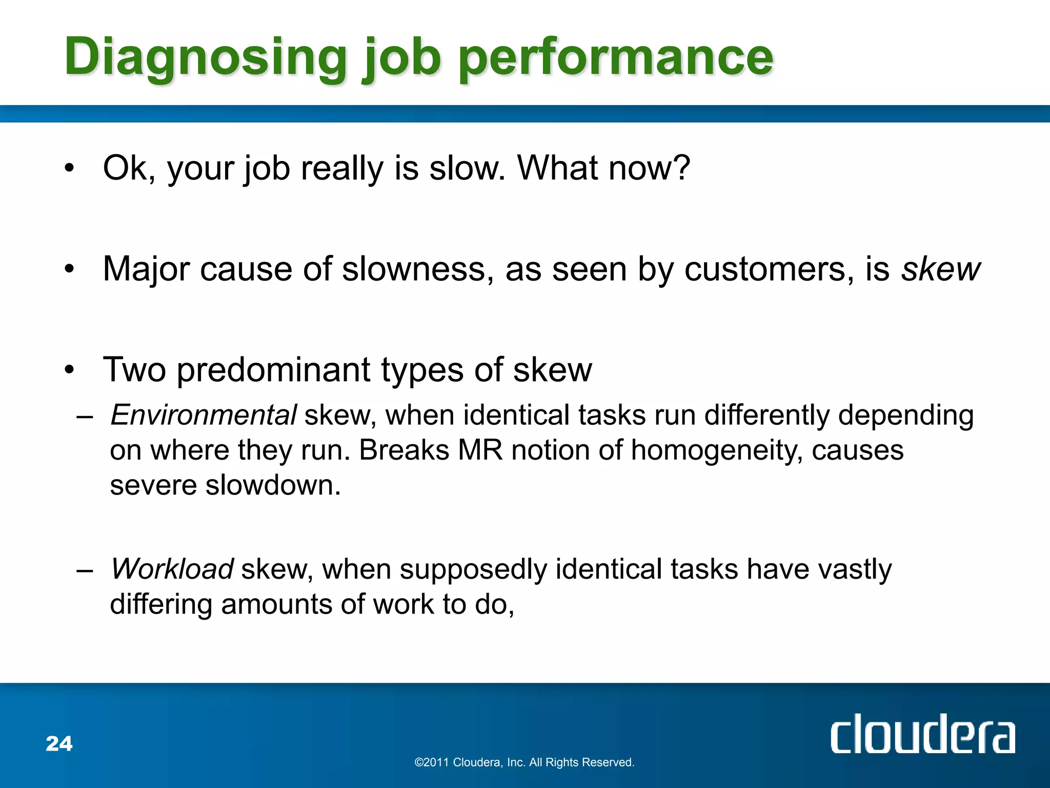 Diagnosing job performance

 • Ok, your job really is slow. What now?

 • Major cause of slowness, as seen by customers, is skew

 • Two predominant types of skew
     – Environmental skew, when identical tasks run differently depending
       on where they run. Breaks MR notion of homogeneity, causes
       severe slowdown.

     – Workload skew, when supposedly identical tasks have vastly
       differing amounts of work to do,



24
                              ©2011 Cloudera, Inc. All Rights Reserved.
 