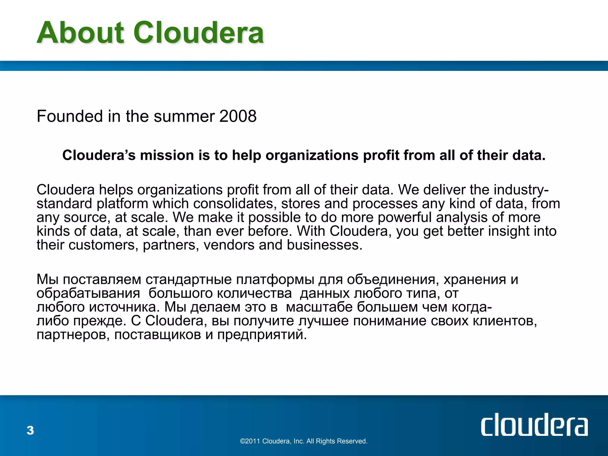 About Cloudera

    Founded in the summer 2008

        Cloudera’s mission is to help organizations profit from all of their data.

    Cloudera helps organizations profit from all of their data. We deliver the industry-
    standard platform which consolidates, stores and processes any kind of data, from
    any source, at scale. We make it possible to do more powerful analysis of more
    kinds of data, at scale, than ever before. With Cloudera, you get better insight into
    their customers, partners, vendors and businesses.

    Мы поставляем стандартные платформы для объединения, хранения и
    обрабатывания большого количества данных любого типа, от
    любого источника. Мы делаем это в масштабе большем чем когда-
    либо прежде. С Cloudera, вы получите лучшее понимание своих клиентов,
    партнеров, поставщиков и предприятий.




3
                                     ©2011 Cloudera, Inc. All Rights Reserved.
 