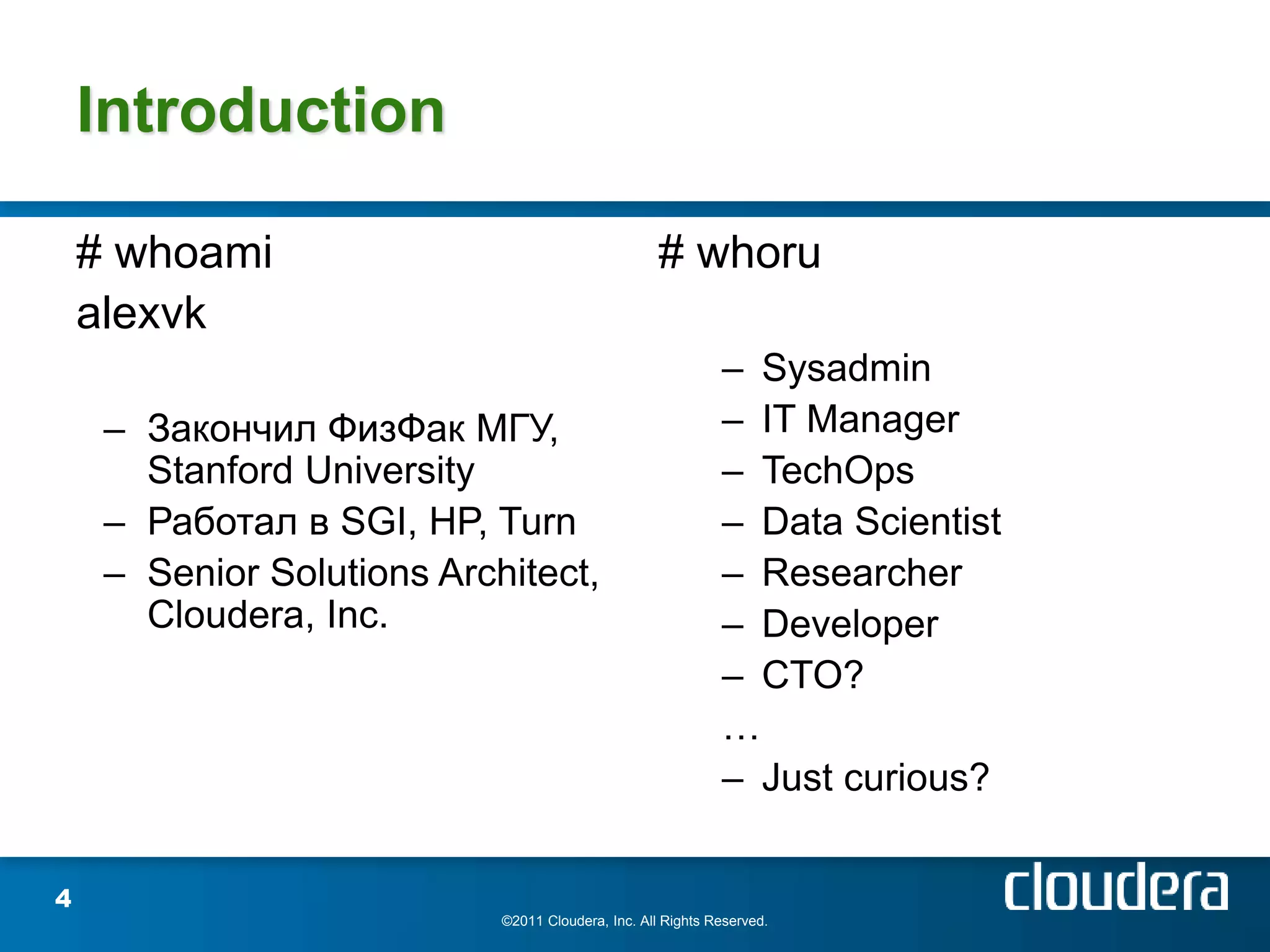 Introduction

    # whoami                                        # whoru
    alexvk
                                                             – Sysadmin
     – Закончил ФизФак МГУ,                                  – IT Manager
       Stanford University                                   – TechOps
     – Работал в SGI, HP, Turn                               – Data Scientist
     – Senior Solutions Architect,                           – Researcher
       Cloudera, Inc.                                        – Developer
                                                             – CTO?
                                                             …
                                                             – Just curious?


4
                            ©2011 Cloudera, Inc. All Rights Reserved.
 