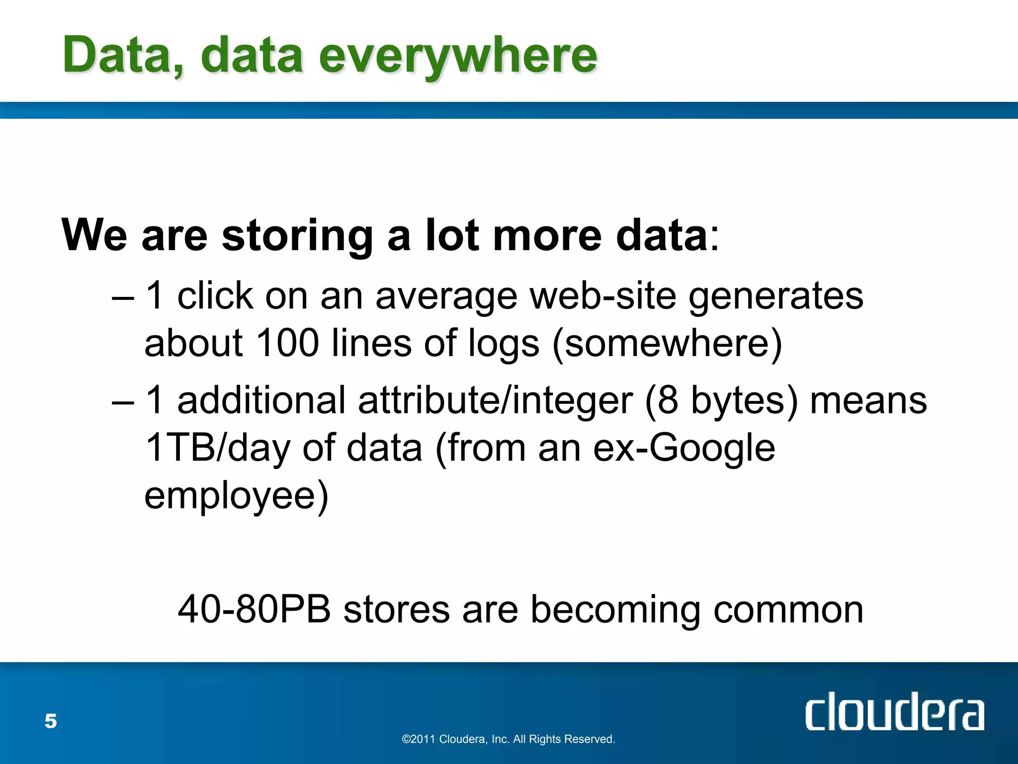 Data, data everywhere


    We are storing a lot more data:
      – 1 click on an average web-site generates
        about 100 lines of logs (somewhere)
      – 1 additional attribute/integer (8 bytes) means
        1TB/day of data (from an ex-Google
        employee)

         40-80PB stores are becoming common

5
                       ©2011 Cloudera, Inc. All Rights Reserved.
 
