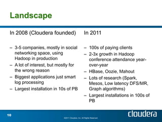 Landscape

 In 2008 (Cloudera founded)                         In 2011

 – 3-5 companies, mostly in social                  – 100s of paying clients
   networking space, using                          – 2-3x growth in Hadoop
   Hadoop in production                               conference attendance year-
 – A lot of interest, but mostly for                  over-year
   the wrong reason                                 – HBase, Oozie, Mahout
 – Biggest applications just smart                  – Lots of research (Spark,
   log processing                                     Mesos, Low latency DFS/MR,
 – Largest installation in 10s of PB                  Graph algorithms)
                                                    – Largest installations in 100s of
                                                      PB


10
                            ©2011 Cloudera, Inc. All Rights Reserved.
 