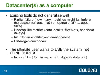 Datacenter(s) as a computer
 • Existing tools do not generalize well
     – Partial failure (how many machines might fail before
       the datacenter becomes non-operational? … about
       50%)
     – Hadoop like metrics (data locality, # of slots, heartbeat
       delays)
     – Installation and lifecycle management
     – Heterogenious nodes

 • The ultimate user wants to USE the system, not
   CONFIGURE it
     – let insight = [ for i in my_smart_algos -> data |> i ]


12
                          ©2011 Cloudera, Inc. All Rights Reserved.
 
