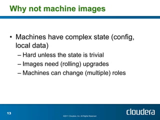 Why not machine images


 • Machines have complex state (config,
   local data)
     – Hard unless the state is trivial
     – Images need (rolling) upgrades
     – Machines can change (multiple) roles




13
                     ©2011 Cloudera, Inc. All Rights Reserved.
 