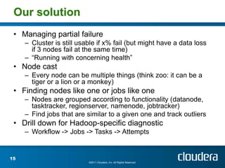 Our solution
 • Managing partial failure
     – Cluster is still usable if x% fail (but might have a data loss
       if 3 nodes fail at the same time)
     – “Running with concerning health”
 • Node cast
     – Every node can be multiple things (think zoo: it can be a
       tiger or a lion or a monkey)
 • Finding nodes like one or jobs like one
     – Nodes are grouped according to functionality (datanode,
       tasktracker, regionserver, namenode, jobtracker)
     – Find jobs that are similar to a given one and track outliers
 • Drill down for Hadoop-specific diagnostic
     – Workflow -> Jobs -> Tasks -> Attempts


15
                           ©2011 Cloudera, Inc. All Rights Reserved.
 