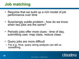 Job matching
 • Requires that we build up a rich model of job
   performance over time

 • Surprisingly subtle problem - how do we know
   when two jobs are the same?

 • Periodic jobs offer more clues - time of day,
   submitting user, map class, reduce class.

 • Query jobs are more difficult
     – For e.g. Hive, query string analysis can tell us
       something


22
                           ©2011 Cloudera, Inc. All Rights Reserved.
 