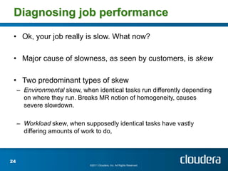 Diagnosing job performance

 • Ok, your job really is slow. What now?

 • Major cause of slowness, as seen by customers, is skew

 • Two predominant types of skew
     – Environmental skew, when identical tasks run differently depending
       on where they run. Breaks MR notion of homogeneity, causes
       severe slowdown.

     – Workload skew, when supposedly identical tasks have vastly
       differing amounts of work to do,



24
                              ©2011 Cloudera, Inc. All Rights Reserved.
 