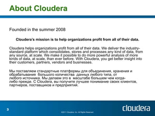 About Cloudera

    Founded in the summer 2008

        Cloudera’s mission is to help organizations profit from all of their data.

    Cloudera helps organizations profit from all of their data. We deliver the industry-
    standard platform which consolidates, stores and processes any kind of data, from
    any source, at scale. We make it possible to do more powerful analysis of more
    kinds of data, at scale, than ever before. With Cloudera, you get better insight into
    their customers, partners, vendors and businesses.

    Мы поставляем стандартные платформы для объединения, хранения и
    обрабатывания большого количества данных любого типа, от
    любого источника. Мы делаем это в масштабе большем чем когда-
    либо прежде. С Cloudera, вы получите лучшее понимание своих клиентов,
    партнеров, поставщиков и предприятий.




3
                                     ©2011 Cloudera, Inc. All Rights Reserved.
 