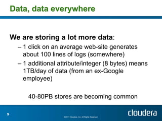 Data, data everywhere


    We are storing a lot more data:
      – 1 click on an average web-site generates
        about 100 lines of logs (somewhere)
      – 1 additional attribute/integer (8 bytes) means
        1TB/day of data (from an ex-Google
        employee)

         40-80PB stores are becoming common

5
                       ©2011 Cloudera, Inc. All Rights Reserved.
 