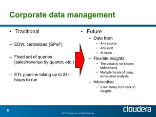 Corporate data management

    • Traditional                                      • Future
                                                                – Data from
    – EDW, centralized (SPoF)                                              • Any source
                                                                           • Any kind
                                                                           • At scale
    – Fixed set of queries                                      – Flexible insights
      (sales/revenue by quarter, etc.)                                     • The value is not known
                                                                             beforehand
                                                                           • Multiple facets of deep,
    – ETL pipeline taking up to 24-                                          exhaustive analysis
      hours to run                                              – Interactive
                                                                           • 5 min delay from click to
                                                                             insights




6
                               ©2011 Cloudera, Inc. All Rights Reserved.
 