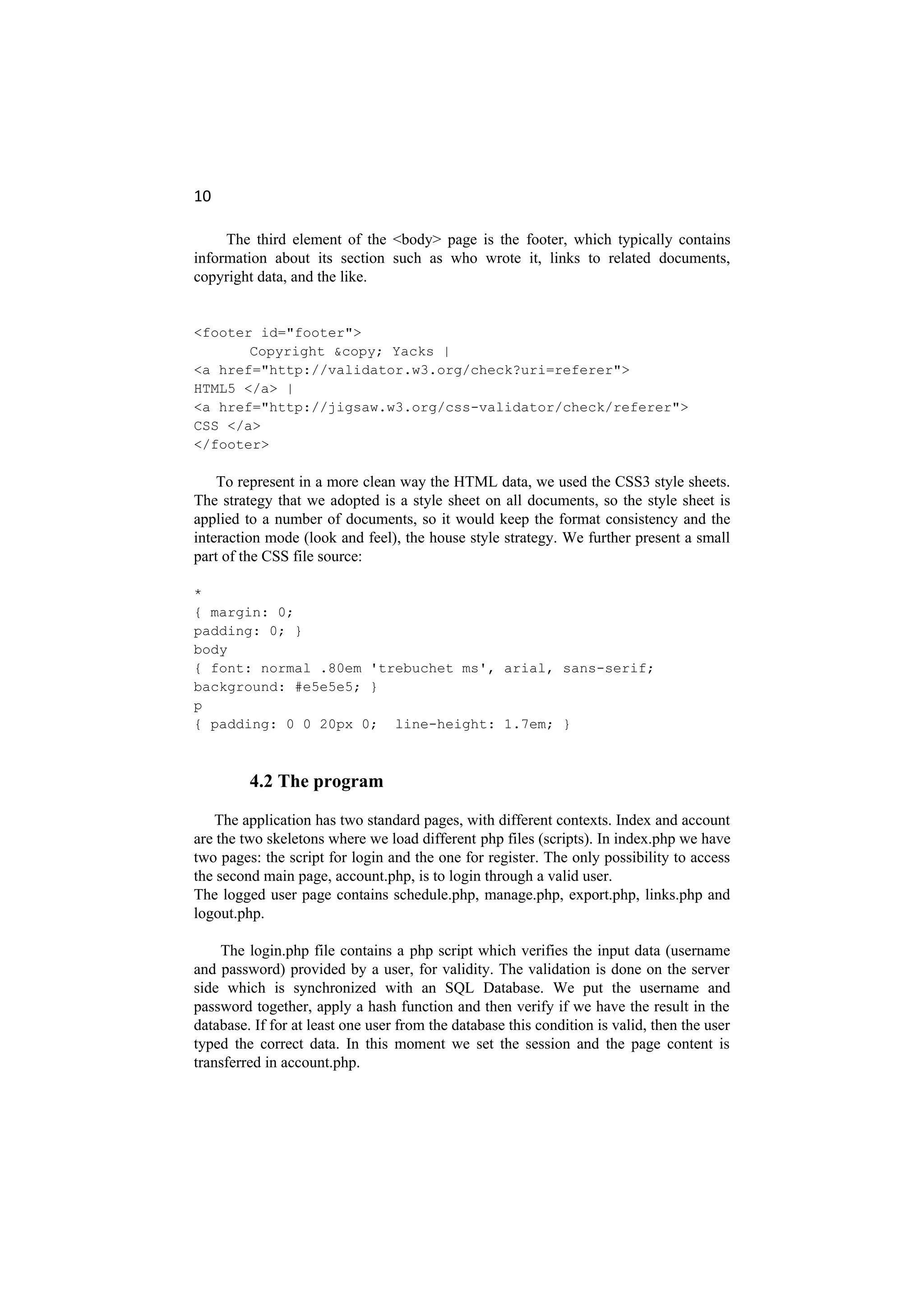 10
The third element of the <body> page is the footer, which typically contains
information about its section such as who wrote it, links to related documents,
copyright data, and the like.
<footer id="footer">
Copyright &copy; Yacks |
<a href="http://validator.w3.org/check?uri=referer">
HTML5 </a> |
<a href="http://jigsaw.w3.org/css-validator/check/referer">
CSS </a>
</footer>
To represent in a more clean way the HTML data, we used the CSS3 style sheets.
The strategy that we adopted is a style sheet on all documents, so the style sheet is
applied to a number of documents, so it would keep the format consistency and the
interaction mode (look and feel), the house style strategy. We further present a small
part of the CSS file source:
*
{ margin: 0;
padding: 0; }
body
{ font: normal .80em 'trebuchet ms', arial, sans-serif;
background: #e5e5e5; }
p
{ padding: 0 0 20px 0; line-height: 1.7em; }
4.2 The program
The application has two standard pages, with different contexts. Index and account
are the two skeletons where we load different php files (scripts). In index.php we have
two pages: the script for login and the one for register. The only possibility to access
the second main page, account.php, is to login through a valid user.
The logged user page contains schedule.php, manage.php, export.php, links.php and
logout.php.
The login.php file contains a php script which verifies the input data (username
and password) provided by a user, for validity. The validation is done on the server
side which is synchronized with an SQL Database. We put the username and
password together, apply a hash function and then verify if we have the result in the
database. If for at least one user from the database this condition is valid, then the user
typed the correct data. In this moment we set the session and the page content is
transferred in account.php.
 