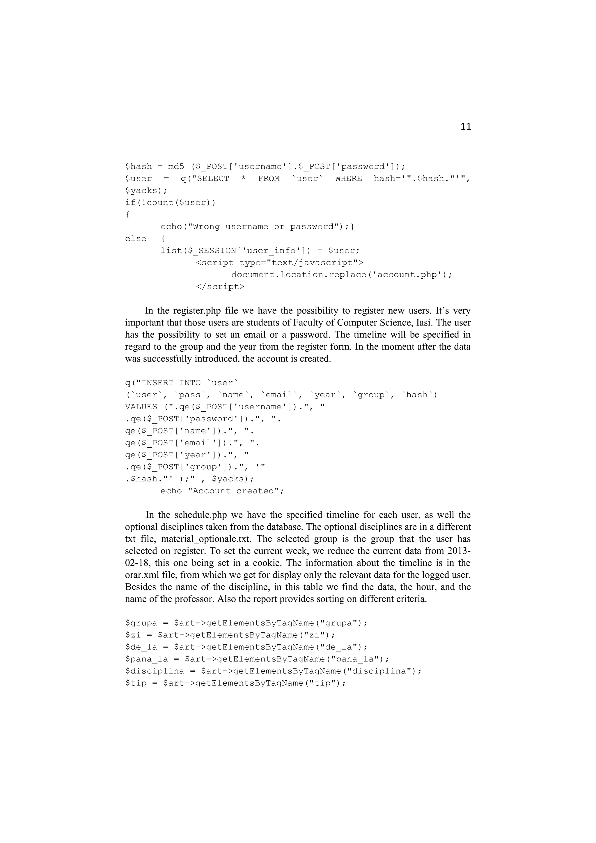 11
$hash = md5 ($_POST['username'].$_POST['password']);
$user = q("SELECT * FROM `user` WHERE hash='".$hash."'",
$yacks);
if(!count($user))
{
echo("Wrong username or password");}
else {
list($_SESSION['user_info']) = $user;
<script type="text/javascript">
document.location.replace('account.php');
</script>
In the register.php file we have the possibility to register new users. It’s very
important that those users are students of Faculty of Computer Science, Iasi. The user
has the possibility to set an email or a password. The timeline will be specified in
regard to the group and the year from the register form. In the moment after the data
was successfully introduced, the account is created.
q("INSERT INTO `user`
(`user`, `pass`, `name`, `email`, `year`, `group`, `hash`)
VALUES (".qe($_POST['username']).", "
.qe($_POST['password']).", ".
qe($_POST['name']).", ".
qe($_POST['email']).", ".
qe($_POST['year']).", "
.qe($_POST['group']).", '"
.$hash."' );" , $yacks);
echo "Account created";
In the schedule.php we have the specified timeline for each user, as well the
optional disciplines taken from the database. The optional disciplines are in a different
txt file, material_optionale.txt. The selected group is the group that the user has
selected on register. To set the current week, we reduce the current data from 2013-
02-18, this one being set in a cookie. The information about the timeline is in the
orar.xml file, from which we get for display only the relevant data for the logged user.
Besides the name of the discipline, in this table we find the data, the hour, and the
name of the professor. Also the report provides sorting on different criteria.
$grupa = $art->getElementsByTagName("grupa");
$zi = $art->getElementsByTagName("zi");
$de_la = $art->getElementsByTagName("de_la");
$pana_la = $art->getElementsByTagName("pana_la");
$disciplina = $art->getElementsByTagName("disciplina");
$tip = $art->getElementsByTagName("tip");
 
