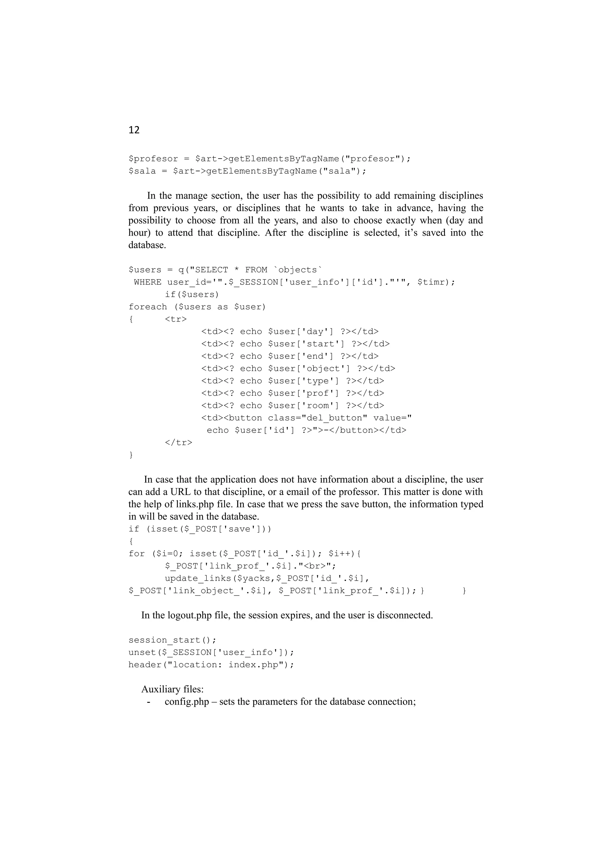 12
$profesor = $art->getElementsByTagName("profesor");
$sala = $art->getElementsByTagName("sala");
In the manage section, the user has the possibility to add remaining disciplines
from previous years, or disciplines that he wants to take in advance, having the
possibility to choose from all the years, and also to choose exactly when (day and
hour) to attend that discipline. After the discipline is selected, it’s saved into the
database.
$users = q("SELECT * FROM `objects`
WHERE user_id='".$_SESSION['user_info']['id']."'", $timr);
if($users)
foreach ($users as $user)
{ <tr>
<td><? echo $user['day'] ?></td>
<td><? echo $user['start'] ?></td>
<td><? echo $user['end'] ?></td>
<td><? echo $user['object'] ?></td>
<td><? echo $user['type'] ?></td>
<td><? echo $user['prof'] ?></td>
<td><? echo $user['room'] ?></td>
<td><button class="del_button" value="
echo $user['id'] ?>">-</button></td>
</tr>
}
In case that the application does not have information about a discipline, the user
can add a URL to that discipline, or a email of the professor. This matter is done with
the help of links.php file. In case that we press the save button, the information typed
in will be saved in the database.
if (isset($_POST['save']))
{
for ($i=0; isset($_POST['id_'.$i]); $i++){
$_POST['link_prof_'.$i]."<br>";
update_links($yacks,$_POST['id_'.$i],
$_POST['link_object_'.$i], $_POST['link_prof_'.$i]); } }
In the logout.php file, the session expires, and the user is disconnected.
session_start();
unset($_SESSION['user_info']);
header("location: index.php");
Auxiliary files:
- config.php – sets the parameters for the database connection;
 