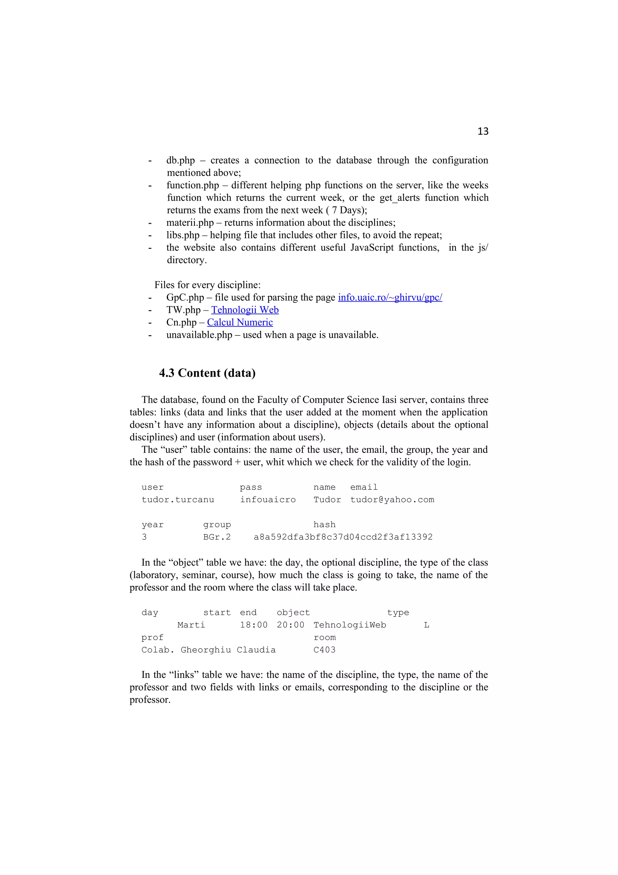 13
- db.php – creates a connection to the database through the configuration
mentioned above;
- function.php – different helping php functions on the server, like the weeks
function which returns the current week, or the get_alerts function which
returns the exams from the next week ( 7 Days);
- materii.php – returns information about the disciplines;
- libs.php – helping file that includes other files, to avoid the repeat;
- the website also contains different useful JavaScript functions, in the js/
directory.
Files for every discipline:
- GpC.php – file used for parsing the page info.uaic.ro/~ghirvu/gpc/
- TW.php – Tehnologii Web
- Cn.php – Calcul Numeric
- unavailable.php – used when a page is unavailable.
4.3 Content (data)
The database, found on the Faculty of Computer Science Iasi server, contains three
tables: links (data and links that the user added at the moment when the application
doesn’t have any information about a discipline), objects (details about the optional
disciplines) and user (information about users).
The “user” table contains: the name of the user, the email, the group, the year and
the hash of the password + user, whit which we check for the validity of the login.
user pass name email
tudor.turcanu infouaicro Tudor tudor@yahoo.com
year group hash
3 BGr.2 a8a592dfa3bf8c37d04ccd2f3af13392
In the “object” table we have: the day, the optional discipline, the type of the class
(laboratory, seminar, course), how much the class is going to take, the name of the
professor and the room where the class will take place.
day start end object type
Marti 18:00 20:00 TehnologiiWeb L
prof room
Colab. Gheorghiu Claudia C403
In the “links” table we have: the name of the discipline, the type, the name of the
professor and two fields with links or emails, corresponding to the discipline or the
professor.
 