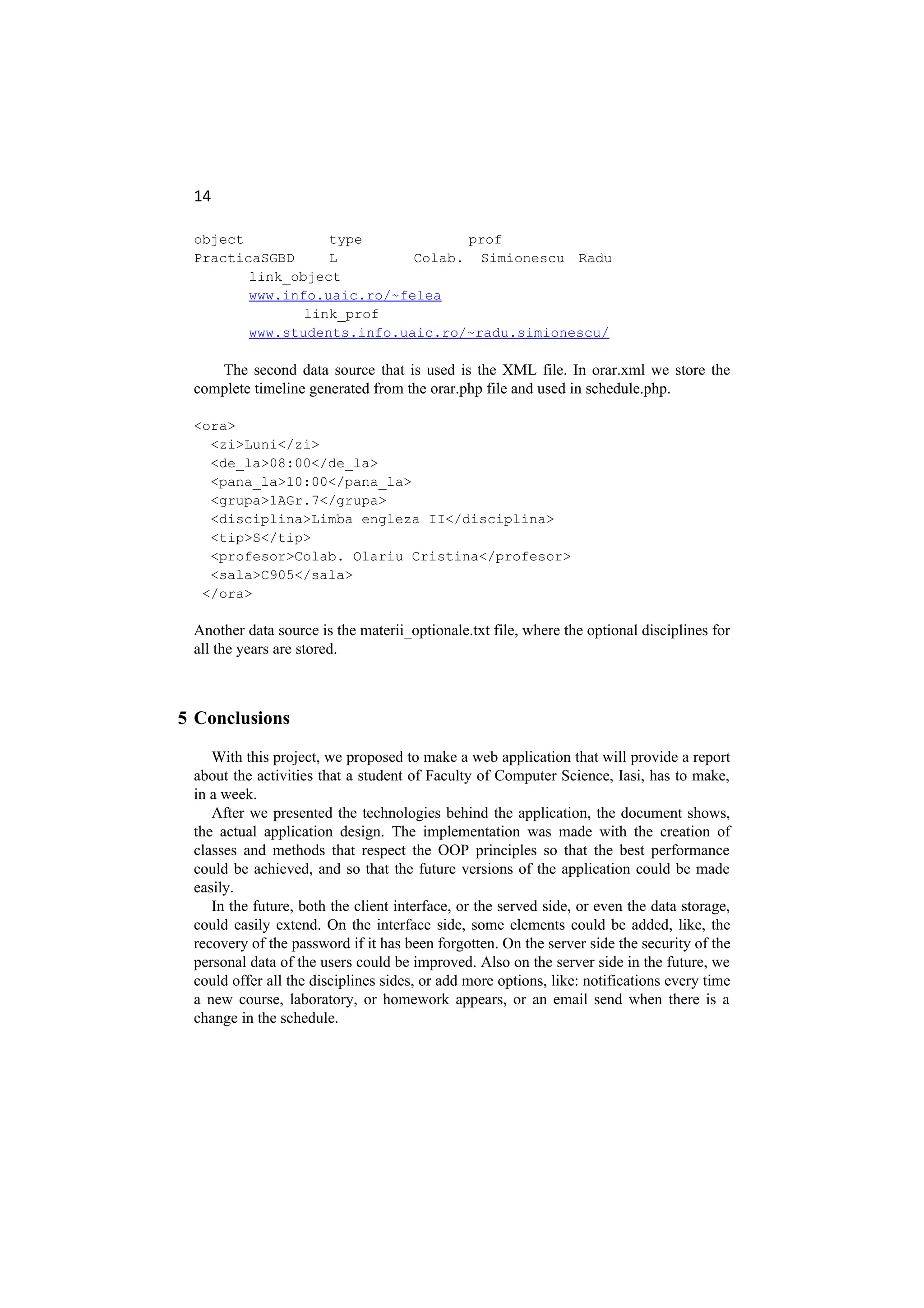 14
object type prof
PracticaSGBD L Colab. Simionescu Radu
link_object
www.info.uaic.ro/~felea
link_prof
www.students.info.uaic.ro/~radu.simionescu/
The second data source that is used is the XML file. In orar.xml we store the
complete timeline generated from the orar.php file and used in schedule.php.
<ora>
<zi>Luni</zi>
<de_la>08:00</de_la>
<pana_la>10:00</pana_la>
<grupa>1AGr.7</grupa>
<disciplina>Limba engleza II</disciplina>
<tip>S</tip>
<profesor>Colab. Olariu Cristina</profesor>
<sala>C905</sala>
</ora>
Another data source is the materii_optionale.txt file, where the optional disciplines for
all the years are stored.
5 Conclusions
With this project, we proposed to make a web application that will provide a report
about the activities that a student of Faculty of Computer Science, Iasi, has to make,
in a week.
After we presented the technologies behind the application, the document shows,
the actual application design. The implementation was made with the creation of
classes and methods that respect the OOP principles so that the best performance
could be achieved, and so that the future versions of the application could be made
easily.
In the future, both the client interface, or the served side, or even the data storage,
could easily extend. On the interface side, some elements could be added, like, the
recovery of the password if it has been forgotten. On the server side the security of the
personal data of the users could be improved. Also on the server side in the future, we
could offer all the disciplines sides, or add more options, like: notifications every time
a new course, laboratory, or homework appears, or an email send when there is a
change in the schedule.
 