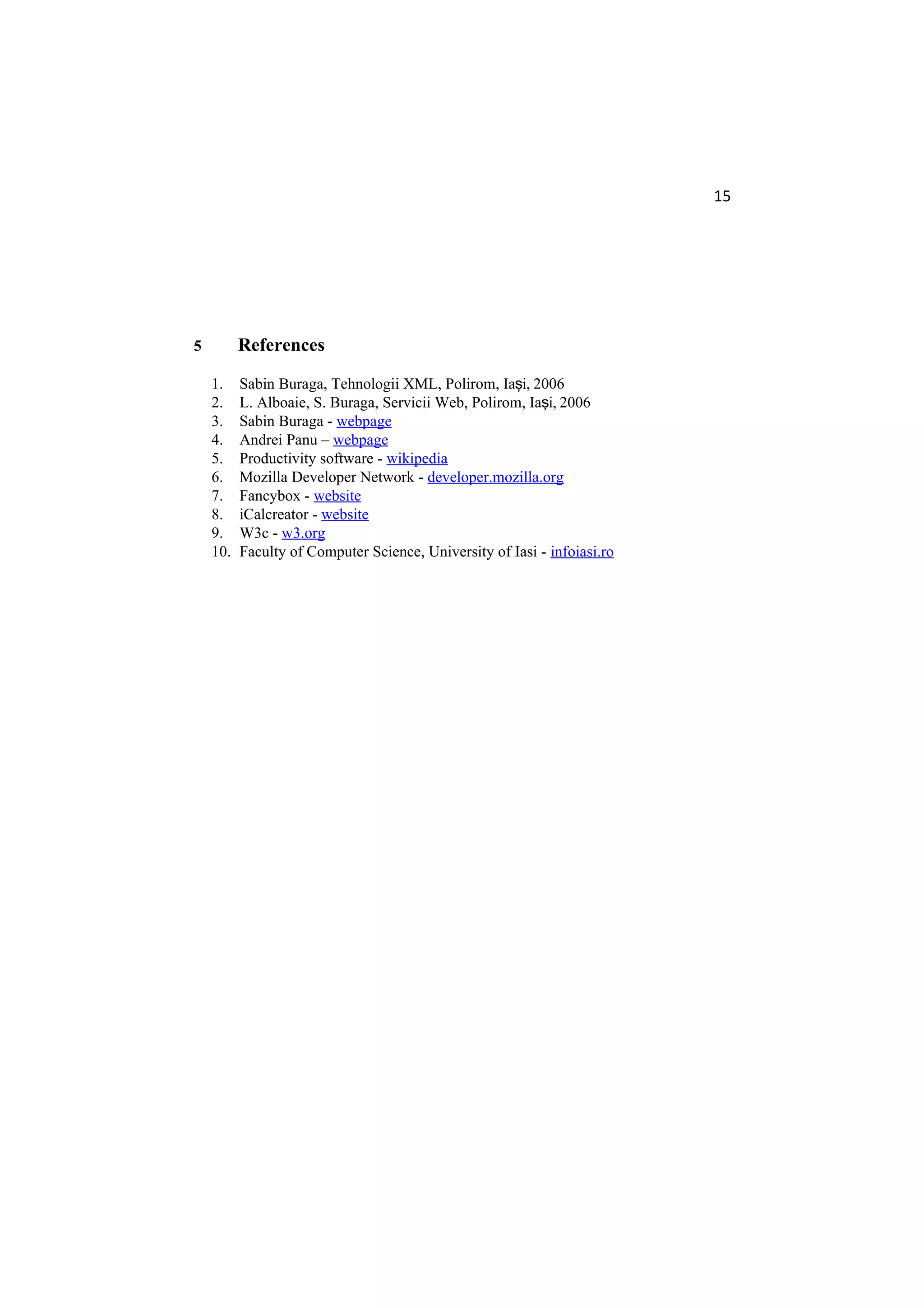 15
5 References
1. Sabin Buraga, Tehnologii XML, Polirom, Ia i, 2006ş
2. L. Alboaie, S. Buraga, Servicii Web, Polirom, Ia i, 2006ş
3. Sabin Buraga - webpage
4. Andrei Panu – webpage
5. Productivity software - wikipedia
6. Mozilla Developer Network - developer.mozilla.org
7. Fancybox - website
8. iCalcreator - website
9. W3c - w3.org
10. Faculty of Computer Science, University of Iasi - infoiasi.ro
 