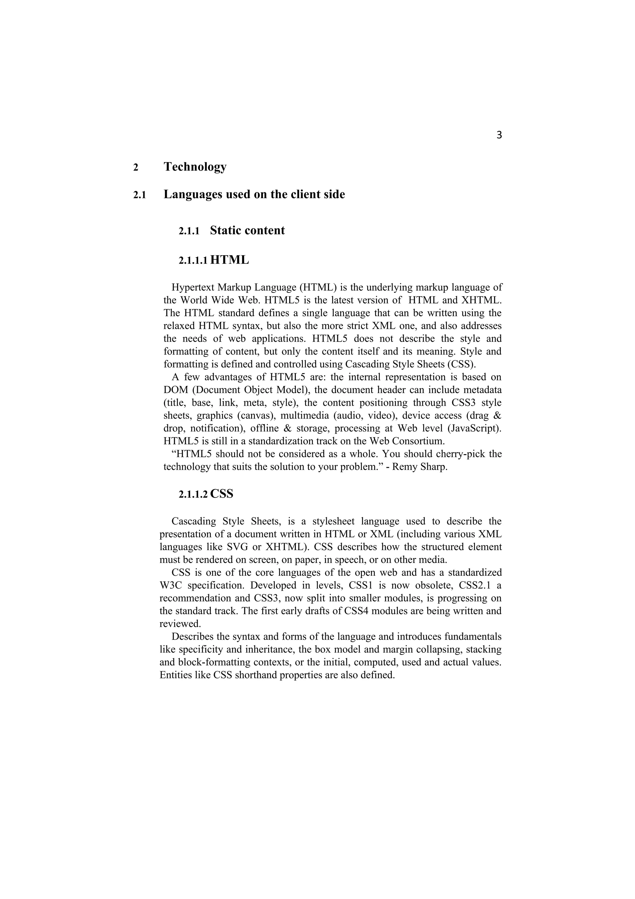 3
2 Technology
2.1 Languages used on the client side
2.1.1 Static content
2.1.1.1 HTML
Hypertext Markup Language (HTML) is the underlying markup language of
the World Wide Web. HTML5 is the latest version of HTML and XHTML.
The HTML standard defines a single language that can be written using the
relaxed HTML syntax, but also the more strict XML one, and also addresses
the needs of web applications. HTML5 does not describe the style and
formatting of content, but only the content itself and its meaning. Style and
formatting is defined and controlled using Cascading Style Sheets (CSS).
A few advantages of HTML5 are: the internal representation is based on
DOM (Document Object Model), the document header can include metadata
(title, base, link, meta, style), the content positioning through CSS3 style
sheets, graphics (canvas), multimedia (audio, video), device access (drag &
drop, notification), offline & storage, processing at Web level (JavaScript).
HTML5 is still in a standardization track on the Web Consortium.
“HTML5 should not be considered as a whole. You should cherry-pick the
technology that suits the solution to your problem.” - Remy Sharp.
2.1.1.2 CSS
Cascading Style Sheets, is a stylesheet language used to describe the
presentation of a document written in HTML or XML (including various XML
languages like SVG or XHTML). CSS describes how the structured element
must be rendered on screen, on paper, in speech, or on other media.
CSS is one of the core languages of the open web and has a standardized
W3C specification. Developed in levels, CSS1 is now obsolete, CSS2.1 a
recommendation and CSS3, now split into smaller modules, is progressing on
the standard track. The first early drafts of CSS4 modules are being written and
reviewed.
Describes the syntax and forms of the language and introduces fundamentals
like specificity and inheritance, the box model and margin collapsing, stacking
and block-formatting contexts, or the initial, computed, used and actual values.
Entities like CSS shorthand properties are also defined.
 