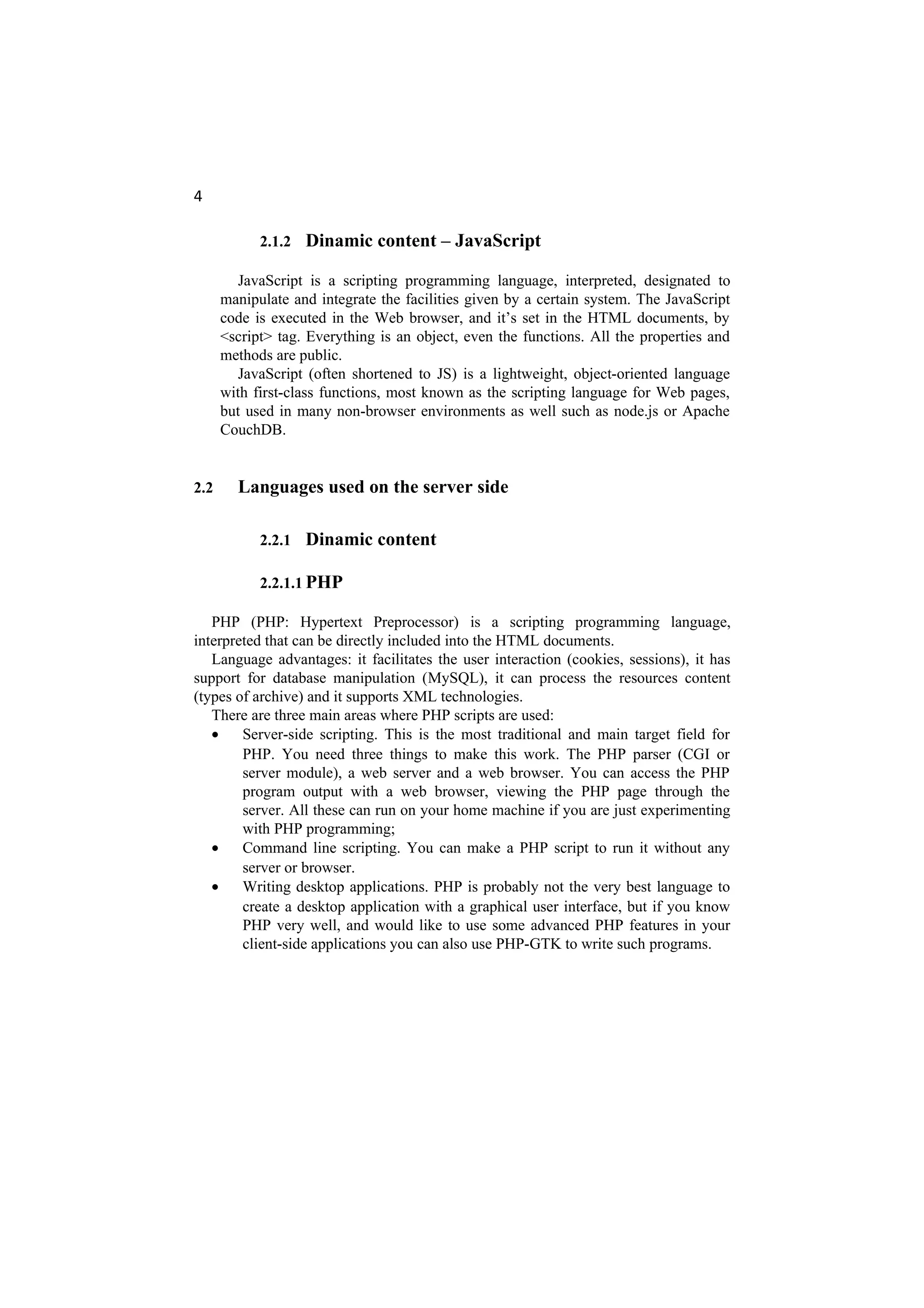 4
2.1.2 Dinamic content – JavaScript
JavaScript is a scripting programming language, interpreted, designated to
manipulate and integrate the facilities given by a certain system. The JavaScript
code is executed in the Web browser, and it’s set in the HTML documents, by
<script> tag. Everything is an object, even the functions. All the properties and
methods are public.
JavaScript (often shortened to JS) is a lightweight, object-oriented language
with first-class functions, most known as the scripting language for Web pages,
but used in many non-browser environments as well such as node.js or Apache
CouchDB.
2.2 Languages used on the server side
2.2.1 Dinamic content
2.2.1.1 PHP
PHP (PHP: Hypertext Preprocessor) is a scripting programming language,
interpreted that can be directly included into the HTML documents.
Language advantages: it facilitates the user interaction (cookies, sessions), it has
support for database manipulation (MySQL), it can process the resources content
(types of archive) and it supports XML technologies.
There are three main areas where PHP scripts are used:
• Server-side scripting. This is the most traditional and main target field for
PHP. You need three things to make this work. The PHP parser (CGI or
server module), a web server and a web browser. You can access the PHP
program output with a web browser, viewing the PHP page through the
server. All these can run on your home machine if you are just experimenting
with PHP programming;
• Command line scripting. You can make a PHP script to run it without any
server or browser.
• Writing desktop applications. PHP is probably not the very best language to
create a desktop application with a graphical user interface, but if you know
PHP very well, and would like to use some advanced PHP features in your
client-side applications you can also use PHP-GTK to write such programs.
 