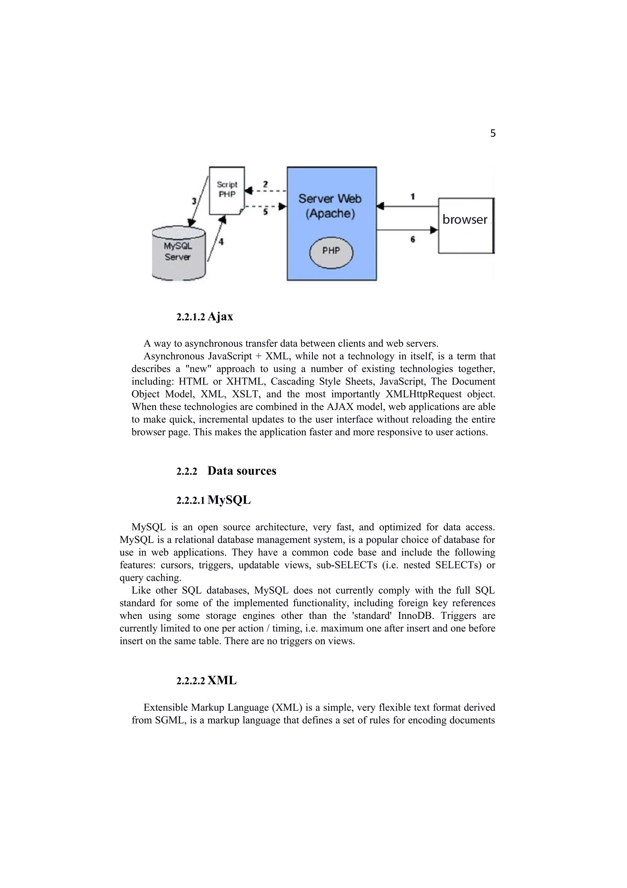 5
2.2.1.2 Ajax
A way to asynchronous transfer data between clients and web servers.
Asynchronous JavaScript + XML, while not a technology in itself, is a term that
describes a "new" approach to using a number of existing technologies together,
including: HTML or XHTML, Cascading Style Sheets, JavaScript, The Document
Object Model, XML, XSLT, and the most importantly XMLHttpRequest object.
When these technologies are combined in the AJAX model, web applications are able
to make quick, incremental updates to the user interface without reloading the entire
browser page. This makes the application faster and more responsive to user actions.
2.2.2 Data sources
2.2.2.1 MySQL
MySQL is an open source architecture, very fast, and optimized for data access.
MySQL is a relational database management system, is a popular choice of database for
use in web applications. They have a common code base and include the following
features: cursors, triggers, updatable views, sub-SELECTs (i.e. nested SELECTs) or
query caching.
Like other SQL databases, MySQL does not currently comply with the full SQL
standard for some of the implemented functionality, including foreign key references
when using some storage engines other than the 'standard' InnoDB. Triggers are
currently limited to one per action / timing, i.e. maximum one after insert and one before
insert on the same table. There are no triggers on views.
2.2.2.2 XML
Extensible Markup Language (XML) is a simple, very flexible text format derived
from SGML, is a markup language that defines a set of rules for encoding documents
 