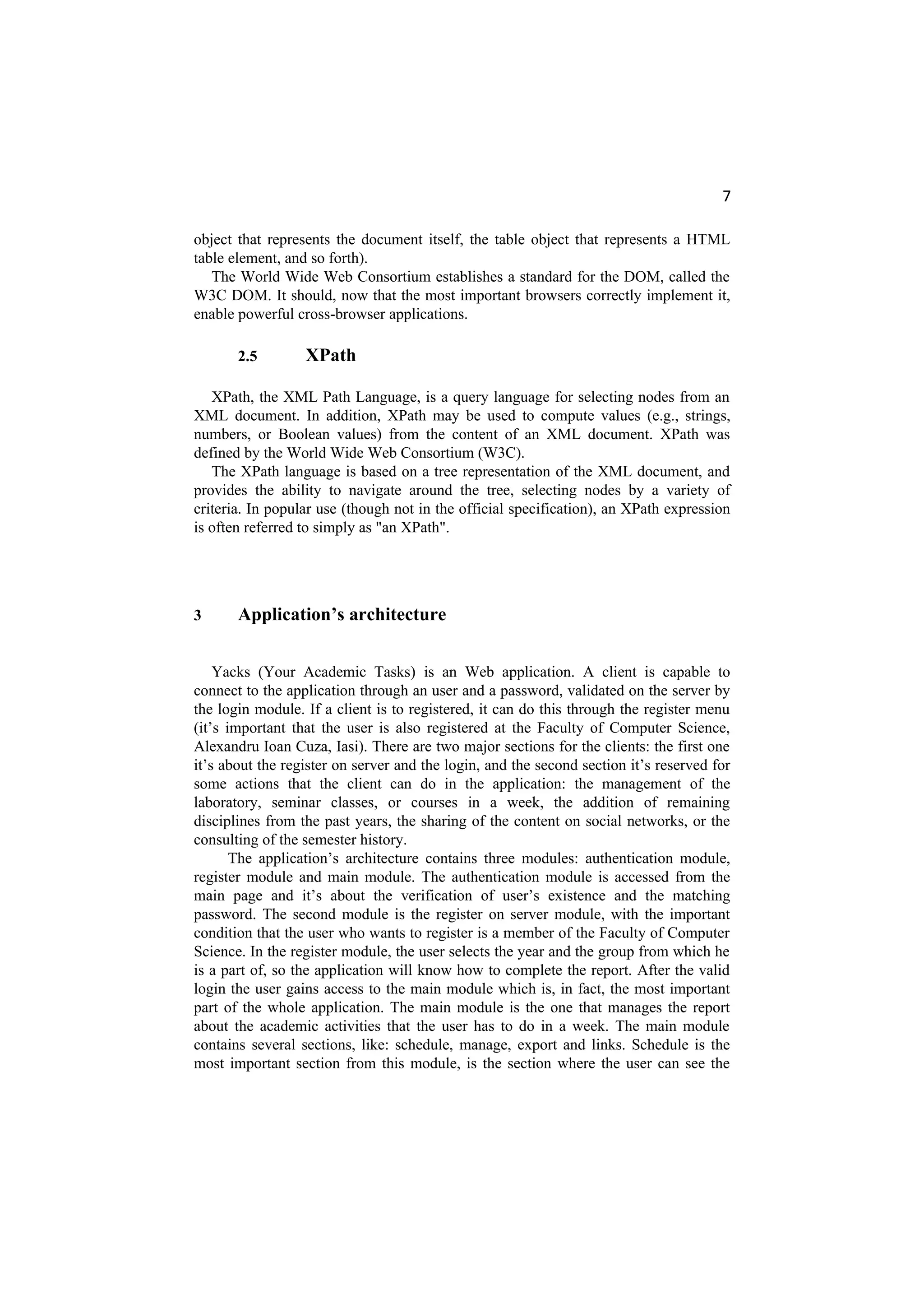 7
object that represents the document itself, the table object that represents a HTML
table element, and so forth).
The World Wide Web Consortium establishes a standard for the DOM, called the
W3C DOM. It should, now that the most important browsers correctly implement it,
enable powerful cross-browser applications.
2.5 XPath
XPath, the XML Path Language, is a query language for selecting nodes from an
XML document. In addition, XPath may be used to compute values (e.g., strings,
numbers, or Boolean values) from the content of an XML document. XPath was
defined by the World Wide Web Consortium (W3C).
The XPath language is based on a tree representation of the XML document, and
provides the ability to navigate around the tree, selecting nodes by a variety of
criteria. In popular use (though not in the official specification), an XPath expression
is often referred to simply as "an XPath".
3 Application’s architecture
Yacks (Your Academic Tasks) is an Web application. A client is capable to
connect to the application through an user and a password, validated on the server by
the login module. If a client is to registered, it can do this through the register menu
(it’s important that the user is also registered at the Faculty of Computer Science,
Alexandru Ioan Cuza, Iasi). There are two major sections for the clients: the first one
it’s about the register on server and the login, and the second section it’s reserved for
some actions that the client can do in the application: the management of the
laboratory, seminar classes, or courses in a week, the addition of remaining
disciplines from the past years, the sharing of the content on social networks, or the
consulting of the semester history.
The application’s architecture contains three modules: authentication module,
register module and main module. The authentication module is accessed from the
main page and it’s about the verification of user’s existence and the matching
password. The second module is the register on server module, with the important
condition that the user who wants to register is a member of the Faculty of Computer
Science. In the register module, the user selects the year and the group from which he
is a part of, so the application will know how to complete the report. After the valid
login the user gains access to the main module which is, in fact, the most important
part of the whole application. The main module is the one that manages the report
about the academic activities that the user has to do in a week. The main module
contains several sections, like: schedule, manage, export and links. Schedule is the
most important section from this module, is the section where the user can see the
 