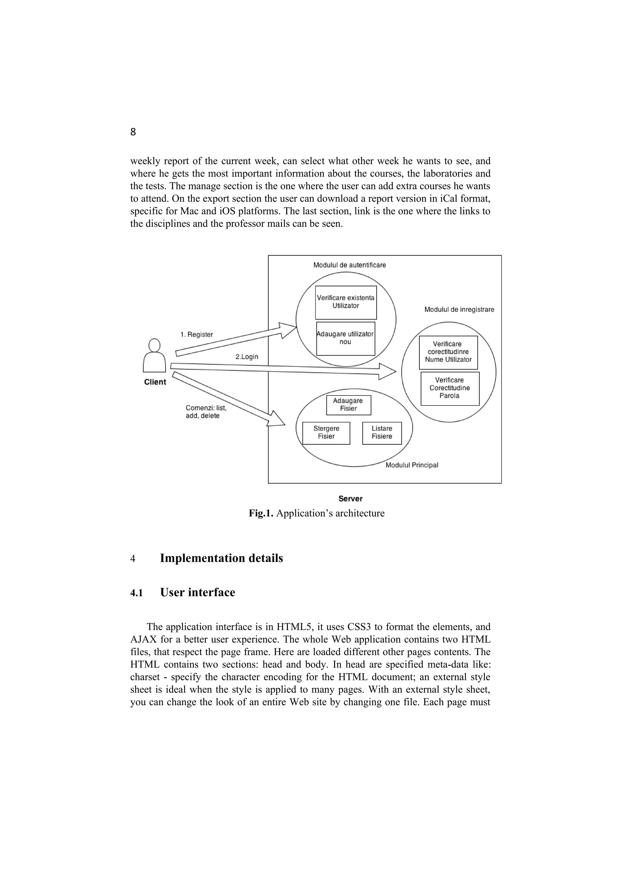 8
weekly report of the current week, can select what other week he wants to see, and
where he gets the most important information about the courses, the laboratories and
the tests. The manage section is the one where the user can add extra courses he wants
to attend. On the export section the user can download a report version in iCal format,
specific for Mac and iOS platforms. The last section, link is the one where the links to
the disciplines and the professor mails can be seen.
Fig.1. Application’s architecture
4 Implementation details
4.1 User interface
The application interface is in HTML5, it uses CSS3 to format the elements, and
AJAX for a better user experience. The whole Web application contains two HTML
files, that respect the page frame. Here are loaded different other pages contents. The
HTML contains two sections: head and body. In head are specified meta-data like:
charset - specify the character encoding for the HTML document; an external style
sheet is ideal when the style is applied to many pages. With an external style sheet,
you can change the look of an entire Web site by changing one file. Each page must
 