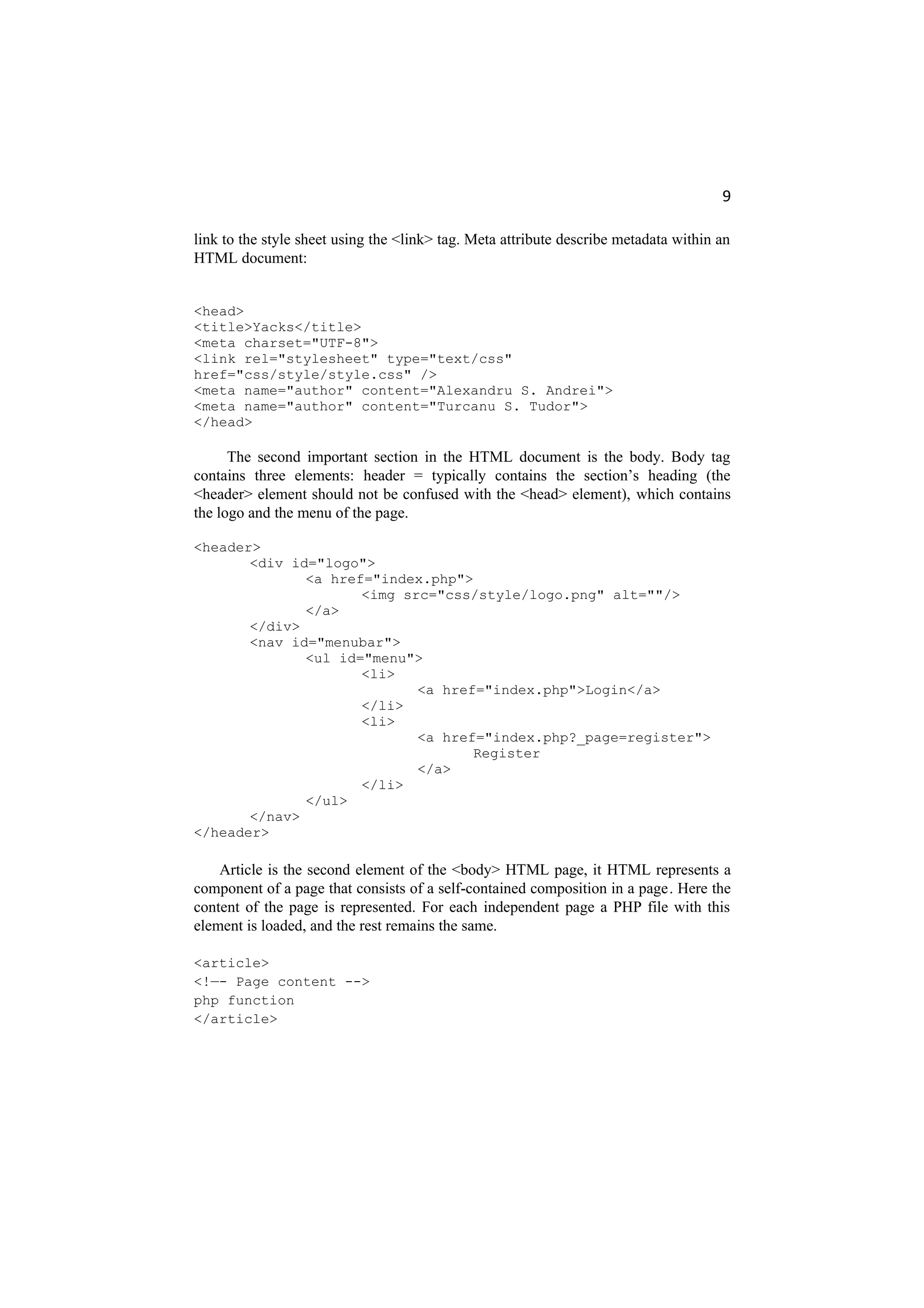 9
link to the style sheet using the <link> tag. Meta attribute describe metadata within an
HTML document:
<head>
<title>Yacks</title>
<meta charset="UTF-8">
<link rel="stylesheet" type="text/css"
href="css/style/style.css" />
<meta name="author" content="Alexandru S. Andrei">
<meta name="author" content="Turcanu S. Tudor">
</head>
The second important section in the HTML document is the body. Body tag
contains three elements: header = typically contains the section’s heading (the
<header> element should not be confused with the <head> element), which contains
the logo and the menu of the page.
<header>
<div id="logo">
<a href="index.php">
<img src="css/style/logo.png" alt=""/>
</a>
</div>
<nav id="menubar">
<ul id="menu">
<li>
<a href="index.php">Login</a>
</li>
<li>
<a href="index.php?_page=register">
Register
</a>
</li>
</ul>
</nav>
</header>
Article is the second element of the <body> HTML page, it HTML represents a
component of a page that consists of a self-contained composition in a page. Here the
content of the page is represented. For each independent page a PHP file with this
element is loaded, and the rest remains the same.
<article>
<!—- Page content -->
php function
</article>
 