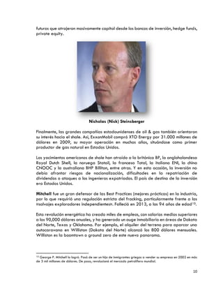 10
futuros que atrajeron masivamente capital desde los bancos de inversión, hedge funds,
private equity.
Nicholas (Nick) Steinsberger
Finalmente, las grandes compañías estadounidenses de oil & gas también orientaron
su interés hacia el shale. Así, ExxonMobil compró XTO Energy por 31.000 millones de
dólares en 2009, su mayor operación en muchos años, situándose como primer
productor de gas natural en Estados Unidos.
Los yacimientos americanos de shale han atraído a la británica BP, la angloholandesa
Royal Dutch Shell, la noruega Statoil, la francesa Total, la italiana ENI, la china
CNOOC y la australiana BHP Billiton, entre otras. Y en esta ocasión, la inversión no
debía afrontar riesgos de nacionalización, dificultades en la repatriación de
dividendos o ataques a los ingenieros expatriados. El país de destino de la inversión
era Estados Unidos.
Mitchell fue un gran defensor de las Best Practices (mejores prácticas) en la industria,
por lo que requirió una regulación estricta del fracking, particularmente frente a los
«salvajes exploradores independientes». Falleció en 2013, a los 94 años de edad10.
Esta revolución energética ha creado miles de empleos, con salarios medios superiores
a los 90,000 dólares anuales, y ha generado un auge inmobiliario en áreas de Dakota
del Norte, Texas y Oklahoma. Por ejemplo, el alquiler del terreno para aparcar una
autocaravana en Williston (Dakota del Norte) alcanzó los 800 dólares mensuales.
Williston es la boomtown o ground zero de este nuevo panorama.
10 George P. Mitchell lo logró. Pasó de ser un hijo de inmigrantes griegos a vender su empresa en 2002 en más
de 3 mil millones de dólares. De paso, revolucionó el mercado petrolífero mundial.
 
