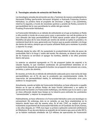 11
3. Tecnologías actuales de extracción del Shale Gas
Las tecnologías actuales de extracción son dos y funcionan de manera complementaria:
Horizontal Drilling (perforación horizontal dirigida) e Hydraulic Fracturing (fractura
hidráulica). La primera tiene el propósito de atravesar y llegar a los yacimientos,
mientras la segunda, a través de reacciones químicas y presión de fluidos, aumenta la
permeabilidad de la roca permitiendo la salida del gas natural.
Fracking (Fracturación hidráulica).
La fracturación hidráulica es un método de estimulación en el que se bombea un fluido
a alta presión a través de un pozo para crear o aprovechar una red de grietas en la
roca almacén (de baja permeabilidad). El fluido ejerce presión sobre el gradiente
litostático (el peso de la roca situada por encima de donde se aplica la presión) y la
resistencia local de la roca, generando una fractura que se puede extender a lo largo
de cientos de metros, siempre que se inyecte suficiente fluido para mantener la presión
y soportar la carga.
Utilizado desde los años 40’, ha aumentado la productividad de miles de pozos de
combustible fósil a lo largo y ancho del mundo. No obstante, se observó que muchas
de las fracturas se cerraban al apagar las bombas, debido a las altas presiones
dentro del pozo.
Lo anterior se solucionó agregando un 1% de proppant (soluto de soporte) a la
solución líquida, la que mantiene condiciones de permeabilidad obtenidas en el
esquisto hasta después de apagada la bomba. Los proppants más comunes son: arena,
cerámica y polvo de aluminio.
En resumen, se trata de un método de estimulación adecuado para reservorios de baja
permeabilidad, con el fin de que la producción sea económicamente viable. En
reservorios de permeabilidad media, la estimulación por fracturación sirve para
acelerar la recuperación.
Actualmente, cuando se habla de fracturación hidráulica, se hace referencia a aquella
técnica en la que se utilizan fluidos de baja fricción (slickwater) y se aplica la
perforación horizontal y la fracturación multietapa, una técnica que no es nueva y que
se viene utilizando desde hace tiempo en la industria para estimular los yacimientos
“convencionales” y mejorar la recuperación.
Habitualmente, se hace referencia a la fracturación hidráulica como una tecnología no
convencional. Sin embargo, ésta no es reciente, ya que lleva empleándose en la
industria desde hace más de sesenta años. En el año 1947, se realizó el primer
tratamiento experimental de fracturación hidráulica en el Condado de Grant, Kansas,
y dos años después, en 1949, tuvo lugar su primera aplicación comercial satisfactoria
en Oklahoma. El uso de esta técnica se extendió de tal manera que, para el año 2012,
ya se habían realizado alrededor de 2,5 millones de operaciones de fracturación
 