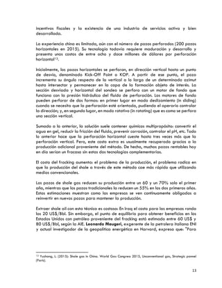 13
incentivos fiscales y la existencia de una industria de servicios activa y bien
desarrollada.
La experiencia china es limitada, aún con el número de pozos perforados (200 pozos
horizontales en 2015). Su tecnología todavía requiere maduración y desarrollo y
presenta unos costos de entre ocho y doce millones de dólares por perforación
horizontal13.
Inicialmente, los pozos horizontales se perforan, en dirección vertical hasta un punto
de desvío, denominado Kick-Off Point o KOP. A partir de ese punto, el pozo
incrementa su ángulo respecto de la vertical a lo largo de un determinado azimut
hasta intersectar y permanecer en la capa de la formación objeto de interés. La
sección desviada y horizontal del sondeo se perfora con un motor de fondo que
funciona con la presión hidráulica del fluido de perforación. Los motores de fondo
pueden perforar de dos formas: en primer lugar en modo deslizamiento (in sliding)
cuando se necesita que la perforación esté orientada, pudiendo el operario controlar
la dirección; y, en segundo lugar, en modo rotativo (in rotating) que es como se perfora
una sección vertical.
Sumado a lo anterior, la solución suele contener químicos multipropósito: convertir el
agua en gel, reducir la fricción del fluido, prevenir corrosión, controlar el pH, etc. Todo
lo anterior hace que la perforación horizontal cueste hasta tres veces más que la
perforación vertical. Pero, este costo extra es usualmente recuperado gracias a la
producción adicional proveniente del método. De hecho, muchos pozos rentables hoy
en día serían un fracaso sin estas dos tecnologías complementarias.
El costo del fracking aumenta: el problema de la producción, el problema radica en
que la producción del shale a través de este método cae más rápido que utilizando
medios convencionales.
Los pozos de shale gas reducen su producción entre un 60 y un 70% solo el primer
año, mientras que los pozos tradicionales la reducen un 55% en los dos primeros años.
Estas estimaciones muestran como las empresas se ven continuamente obligadas a
reinvertir en nuevos pozos para mantener la producción.
Extraer shale oil con esta técnica es costosa: En Iraq el costo para las empresas ronda
los 20 US$/Bbl. Sin embargo, el punto de equilibrio para obtener beneficios en los
Estados Unidos con petróleo proveniente del fracking está estimado entre 60 US$ y
80 US$/Bbl, según la AIE. Leonardo Maugeri, exgerente de la petrolera italiana ENI
y actual investigador de la geopolítica energética en Harvard, expresa que: "Para
13 Yuzhang, L. (2015): Shale gas in China. World Gas Congress 2015, Unconventional gas, Strategic pannel
(Paris).
 