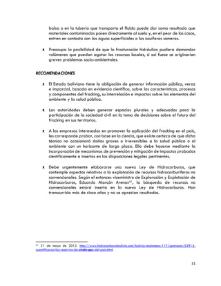 31
balsa o en la tubería que transporta el fluido puede dar como resultado que
materiales contaminados pasen directamente al suelo y, en el peor de los casos,
entren en contacto con las aguas superficiales o los acuíferos someros.
ᴥ Preocupa la posibilidad de que la fracturación hidráulica pudiera demandar
volúmenes que puedan agotar los recursos locales, si así fuese se originarían
graves problemas socio-ambientales.
RECOMENDACIONES
ᴥ El Estado boliviano tiene la obligación de generar información pública, veraz
e imparcial, basada en evidencia científica, sobre las características, procesos
y componentes del fracking, su interrelación e impactos sobre los elementos del
ambiente y la salud pública.
ᴥ Las autoridades deben generar espacios plurales y adecuados para la
participación de la sociedad civil en la toma de decisiones sobre el futuro del
fracking en sus territorios.
ᴥ A las empresas interesadas en promover la aplicación del fracking en el país,
les corresponde probar, con base en la ciencia, que existe certeza de que dicha
técnica no ocasionará daños graves o irreversibles a la salud pública o al
ambiente con un horizonte de largo plazo. Ello debe hacerse mediante la
incorporación de mecanismos de prevención y mitigación de impactos probados
científicamente e insertos en las disposiciones legales pertinentes.
ᴥ Debe urgentemente elaborarse una nueva Ley de Hidrocarburos, que
contemple aspectos relativos a la explotación de recursos hidrocarburíferos no
convencionales. Según el entonces viceministro de Exploración y Explotación de
Hidrocarburos, Eduardo Alarcón Arenas41, la búsqueda de recursos no
convencionales estará inserta en la nueva Ley de Hidrocarburos. Han
transcurrido más de cinco años y no se aprecian resultados.
41 21 de mayo de 2012. http://www.hidrocarburosbolivia.com/bolivia-mainmenu-117/upstream/52913-
cuantificaran-las-reservas-de-shale-gas-del-pais.html
 