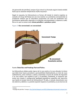 4
de generación de petróleo), aunque el gas natural ya formado seguirá siendo estable
hasta que se alcancen temperaturas mucho mayores)4.
Según lo expuesto, los hidrocarburos se forman allí donde la materia orgánica se
acumula a lo largo del tiempo (en una roca madre). Los yacimientos convencionales se
producirán siempre que la naturaleza proporcione una serie de condiciones muy
particulares: generación, migración a un almacén, entrampamiento y cobertura o sello.
Esto es lo que se conoce como sistema petrolífero o petroleum system.
Figura 3: Gas convencional y no convencional.
Fuente: Shale Gas and Fracking: Fact and Fiction.
Los hidrocarburos deben poder migrar de la roca madre a la roca almacén, la misma
que debe tener buena porosidad y permeabilidad (habitualmente, se trata de rocas
sedimentarias, como areniscas y calizas, conectadas a través de canales de migración
a la roca madre, que contiene el gas y el petróleo). Finalmente, es necesario que
exista una trampa, o configuración geológica/geométrica específica del reservorio
que impida el escape lateral de hidrocarburos5. El sello, a menudo denominado roca
de cobertura, debido a su posición espacial respecto al yacimiento, es una barrera de
4 Ibídem.
5
Geología del petróleo: Trampas. http://perfob.blogspot.com/2015/10/geologia-del-petroleo-trampas.html
 