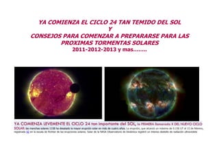 YA COMIENZA EL CICLO 24 TAN TEMIDO DEL SOL
                                    Y
              CONSEJOS PARA COMENZAR A PREPARARSE PARA LAS
                      PROXIMAS TORMENTAS SOLARES
                                                   2011-2012-2013 y mas……..




YA COMIENZA LEVEMENTE EL CICLO 24 tan importante del SOL, la PRIMERA llamarada X DEL NUEVO CICLO
SOLAR: las manchas solares 1158 ha desatado la mayor erupción solar en más de cuatro años. La erupción, que alcanzó un máximo de 0.156 UT el 15 de febrero,
registrada X2 en la escala de Richter de las erupciones solares. Solar de la NASA Observatorio de Dinámica registró un intenso destello de radiación ultravioleta
 