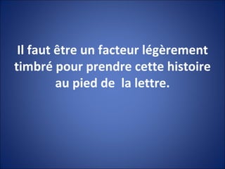 Il faut être un facteur légèrement timbré pour prendre cette histoire au pied de  la lettre. 