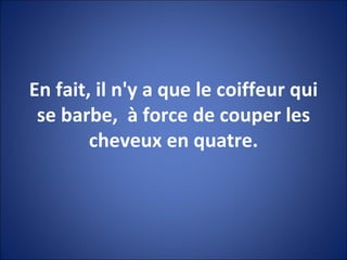 En fait, il n'y a que le coiffeur qui se barbe,  à force de couper les cheveux en quatre. 