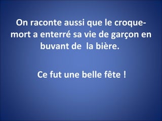 On raconte aussi que le croque-mort a enterré sa vie de garçon en buvant de  la bière.  Ce fut une belle fête ! 