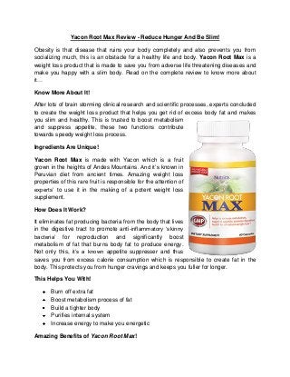 Yacon Root Max Review - Reduce Hunger And Be Slim!
Obesity is that disease that ruins your body completely and also prevents you from
socializing much, this is an obstacle for a healthy life and body. Yacon Root Max is a
weight loss product that is made to save you from adverse life threatening diseases and
make you happy with a slim body. Read on the complete review to know more about
it…
Know More About It!
After lots of brain storming clinical research and scientific processes, experts concluded
to create the weight loss product that helps you get rid of excess body fat and makes
you slim and healthy. This is trusted to boost metabolism
and suppress appetite, these two functions contribute
towards speedy weight loss process.
Ingredients Are Unique!
Yacon Root Max is made with Yacon which is a fruit
grown in the heights of Andes Mountains. And it’s known in
Peruvian diet from ancient times. Amazing weight loss
properties of this rare fruit is responsible for the attention of
experts’ to use it in the making of a potent weight loss
supplement.
How Does It Work?
It eliminates fat producing bacteria from the body that lives
in the digestive tract to promote anti-inflammatory ‘skinny
bacteria’ for reproduction and significantly boost
metabolism of fat that burns body fat to produce energy.
Not only this, it’s a known appetite suppresser and thus
saves you from excess calorie consumption which is responsible to create fat in the
body. This protects you from hunger cravings and keeps you fuller for longer.
This Helps You With!
Burn off extra fat
Boost metabolism process of fat
Build a tighter body
Purifies internal system
Increase energy to make you energetic
Amazing Benefits of Yacon Root Max!

 