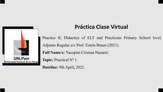 Practice II, Didactics of ELT and Practicum Primary School level.
Adjunto Regular a/c Prof. Estela Braun (2021).
Full Name/s: Yacopini Cristian Nazaret.
Topic: Practical Nº 1
Dateline: 9th April, 2021.
Práctica Clase Virtual
 
