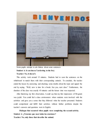 Some pupils attempt to ask Juliana about some sentences:
Student A: it eat cheese? (referring to the fox)
Teacher: No, it doesn’t.
This activity took around 15 minutes. Students had to scan the sentences on the
whiteboard to match them with their corresponding animals. To conclude, the teacher
ended the lesson by answering and checking some doubts about the topic and signed the
end by saying, “Well, now is time for a break. See you, next class.” Furthermore, the
duration of the class was exactly 45 minutes and the leisure time was respected.
After finalizing my first observation, I could say that my first impression of 5th grade
was joyful. You could feel a class environment where students were involved with the
activities and gave you a sense that they followed what the teacher presented. Students
could comprehend and fulfill their activities without further problems despite the
teacher’s answers and questions were in English.
Dialogue that occurred when pupils were completing the second activity.
Student A: ¿Tenemos que usar todas las oraciones?
Teacher: No, only those that describe the animal.
 