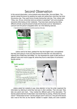 Second Observation
In this second observation, some students were absent (Mia, Uma and Maia). The
teacher started the lesson by greeting her pupils and asking them what they had done
the previous day. They spent some minutes sharing their past day. Then Juliana said,
“Okay, now. Do you remember what we worked on yesterday?” and some students
answered while looking at their notebooks. They have been practicing describing
different animals using the present simple and structures such as “does/doesn’t,
can/can’t and 3rd person conjugated verbs” as in the following exercise.
Juliana went to her desk, grabbed the Hop Into English book, and explained
that they were going to move one step forward and write their own description by
following the models they had fulfilled. So, she requested her pupils to take pencils of
different colors and move to page 68, where they found a description of someone’s
favorite animal.
Juliana asked her students to pay close attention to how the writer organized the
information by referring to what they had seen in other activities. Then she said, “Now
take one pencil and mark…” they marked the different parts of the description. The
teacher asked what kind of information was inside them by asking, “What is the animal’s
name?” “Wheredoes he live?” Can the penguin swim?”and so on. This part of the lesson
took most of the time as the teacher needed to explain clearly and solve students’
 
