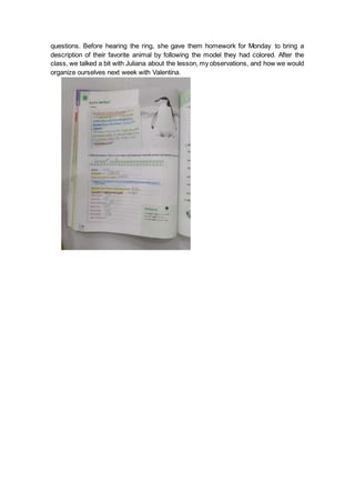 questions. Before hearing the ring, she gave them homework for Monday to bring a
description of their favorite animal by following the model they had colored. After the
class, we talked a bit with Juliana about the lesson, my observations, and how we would
organize ourselves next week with Valentina.
 