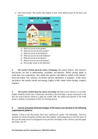 Prof. Estela Braun and Prof. Liliana Monserrat - PRACTICE II, UNLPam.
6. Final Oral activity: The teacher asks students to look at the different parts of the house and
answer:
a) What do you do in the garden?
b) What do you not do in the garden?
c) What do you do in the bedroom?
d) What do you not do in the bedroom?
e) What do you do in the kitchen?
f) What do you not do in the kitchen?
g) Do you play tennis in the bathroom?
4. The teacher’s beliefs about the nature of language: the teacher believes that repetition
and practice are vital to understanding vocabulary and functions. Before moving pupils to
create their own compositions, they should first practice with different models in the students’
book and analyze how sentences are formed and how information is organized. In this sense,
she believes that students should start learning English in little chunks before forming complete
sentences.
5. The teacher’s beliefs about the nature oflearning: She believes that whenever it is possible,
English should be used in class. Furthermore, she believes that knowledge is group constructed, so she
does not answer directly whenever a pupil has a doubt. Still, she redirects the question to the whole
group so students can participate in their own learning process.
6. Learner grouping (what percentages of the lesson was devoted to the following
organizational patterns:
Students, at least in the observations that I have experienced, usually work individually. However,
questions are solved all together and they share their opinions and learning process with their peers. In
this case,the whole lesson wasdesigned to revise previous knowledge as they will have a practice paper
this Friday, the 10th
.
 