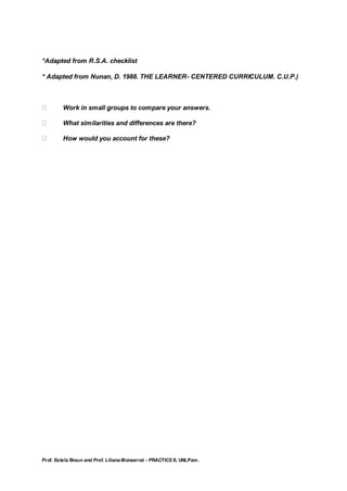 Prof. Estela Braun and Prof. Liliana Monserrat - PRACTICE II, UNLPam.
*Adapted from R.S.A. checklist
* Adapted from Nunan, D. 1988. THE LEARNER- CENTERED CURRICULUM. C.U.P.)
Work in small groups to compare your answers.
What similarities and differences are there?
How would you account for these?
 