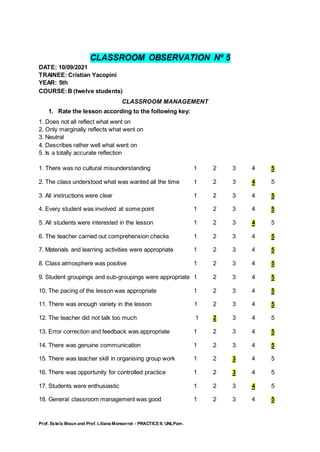 Prof. Estela Braun and Prof. Liliana Monserrat - PRACTICE II, UNLPam.
CLASSROOM OBSERVATION Nº 5
DATE: 10/09/2021
TRAINEE: Cristian Yacopini
YEAR: 5th
COURSE:B (twelve students)
CLASSROOM MANAGEMENT
1. Rate the lesson according to the following key:
1. Does not all reflect what went on
2. Only marginally reflects what went on
3. Neutral
4. Describes rather well what went on
5. Is a totally accurate reflection
1. There was no cultural misunderstanding 1 2 3 4 5
2. The class understood what was wanted all the time 1 2 3 4 5
3. All instructions were clear 1 2 3 4 5
4. Every student was involved at some point 1 2 3 4 5
5. All students were interested in the lesson 1 2 3 4 5
6. The teacher carried out comprehension checks 1 2 3 4 5
7. Materials and learning activities were appropriate 1 2 3 4 5
8. Class atmosphere was positive 1 2 3 4 5
9. Student groupings and sub-groupings were appropriate 1 2 3 4 5
10. The pacing of the lesson was appropriate 1 2 3 4 5
11. There was enough variety in the lesson 1 2 3 4 5
12. The teacher did not talk too much 1 2 3 4 5
13. Error correction and feedback was appropriate 1 2 3 4 5
14. There was genuine communication 1 2 3 4 5
15. There was teacher skill in organising group work 1 2 3 4 5
16. There was opportunity for controlled practice 1 2 3 4 5
17. Students were enthusiastic 1 2 3 4 5
18. General classroom management was good 1 2 3 4 5
 